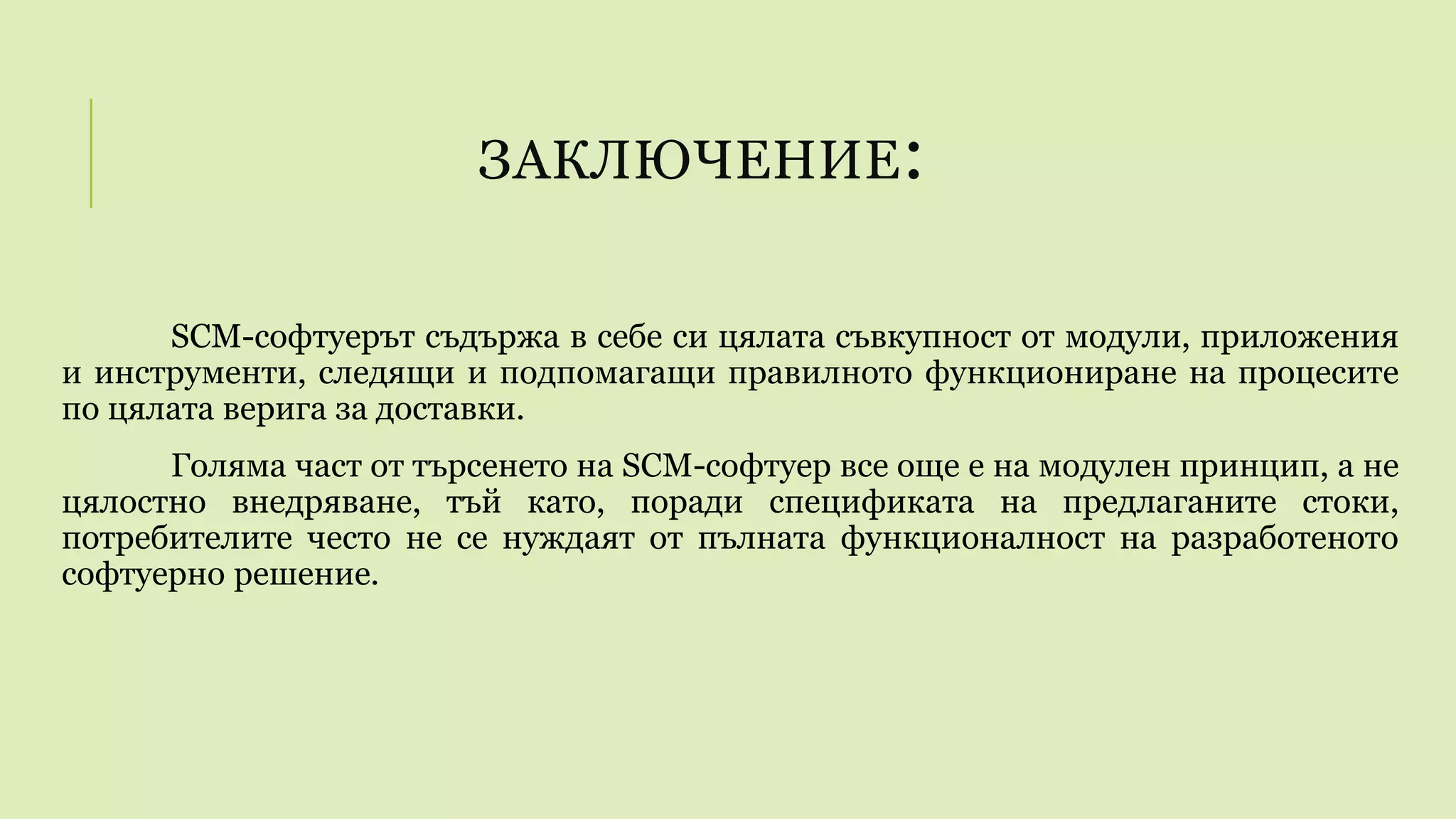 ЗАКЛЮЧЕНИЕ:
SCM-софтуерът съдържа в себе си цялата съвкупност от модули, приложения
и инструменти, следящи и подпомагащи правилното функциониране на процесите
по цялата верига за доставки.
Голяма част от търсенето на SCM-софтуер все още е на модулен принцип, а не
цялостно внедряване, тъй като, поради спецификата на предлаганите стоки,
потребителите често не се нуждаят от пълната функционалност на разработеното
софтуерно решение.
 