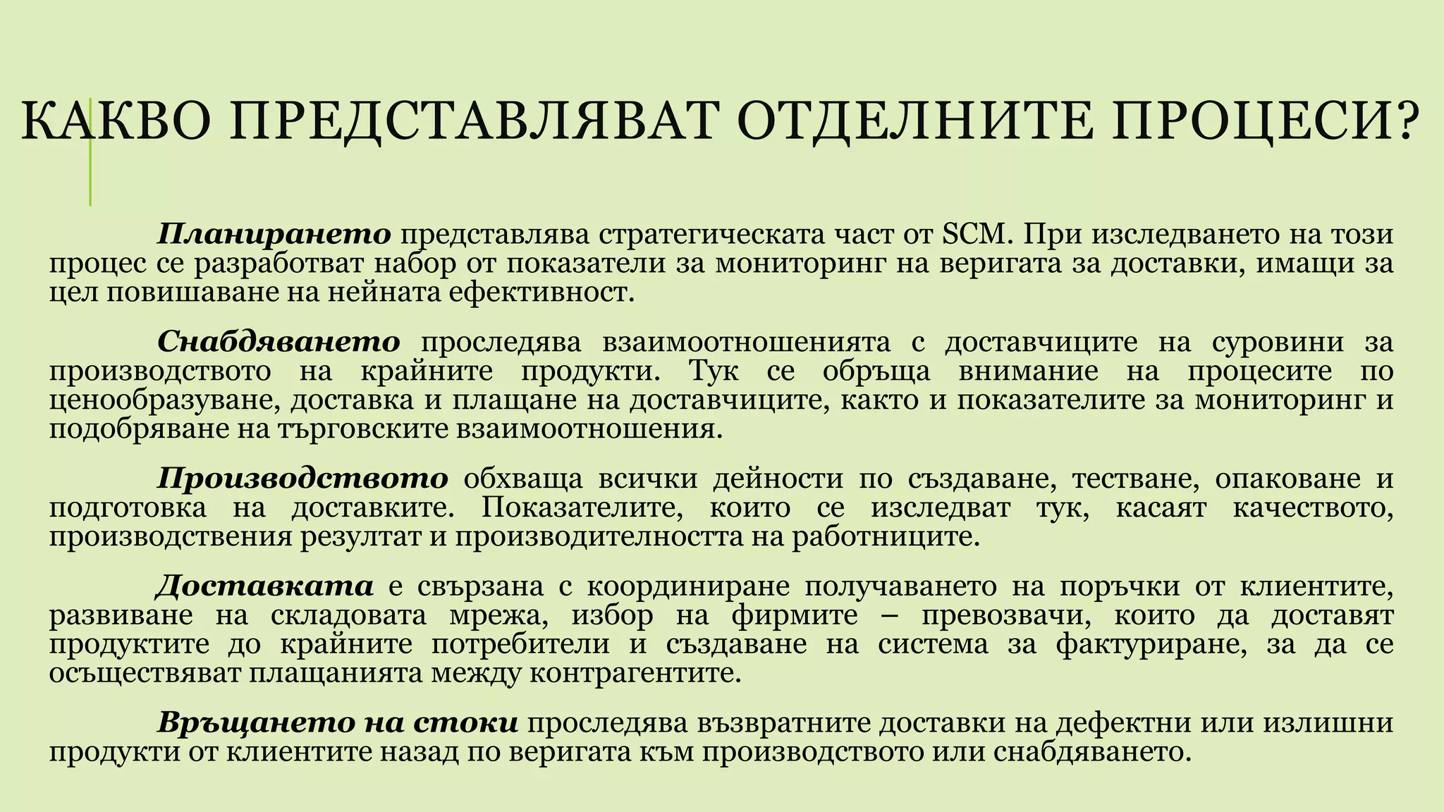 КАКВО ПРЕДСТАВЛЯВАТ ОТДЕЛНИТЕ ПРОЦЕСИ?
Планирането представлява стратегическата част от SCM. При изследването на този
процес се разработват набор от показатели за мониторинг на веригата за доставки, имащи за
цел повишаване на нейната ефективност.
Снабдяването проследява взаимоотношенията с доставчиците на суровини за
производството на крайните продукти. Тук се обръща внимание на процесите по
ценообразуване, доставка и плащане на доставчиците, както и показателите за мониторинг и
подобряване на търговските взаимоотношения.
Производството обхваща всички дейности по създаване, тестване, опаковане и
подготовка на доставките. Показателите, които се изследват тук, касаят качеството,
производствения резултат и производителността на работниците.
Доставката е свързана с координиране получаването на поръчки от клиентите,
развиване на складовата мрежа, избор на фирмите – превозвачи, които да доставят
продуктите до крайните потребители и създаване на система за фактуриране, за да се
осъществяват плащанията между контрагентите.
Връщането на стоки проследява възвратните доставки на дефектни или излишни
продукти от клиентите назад по веригата към производството или снабдяването.
 