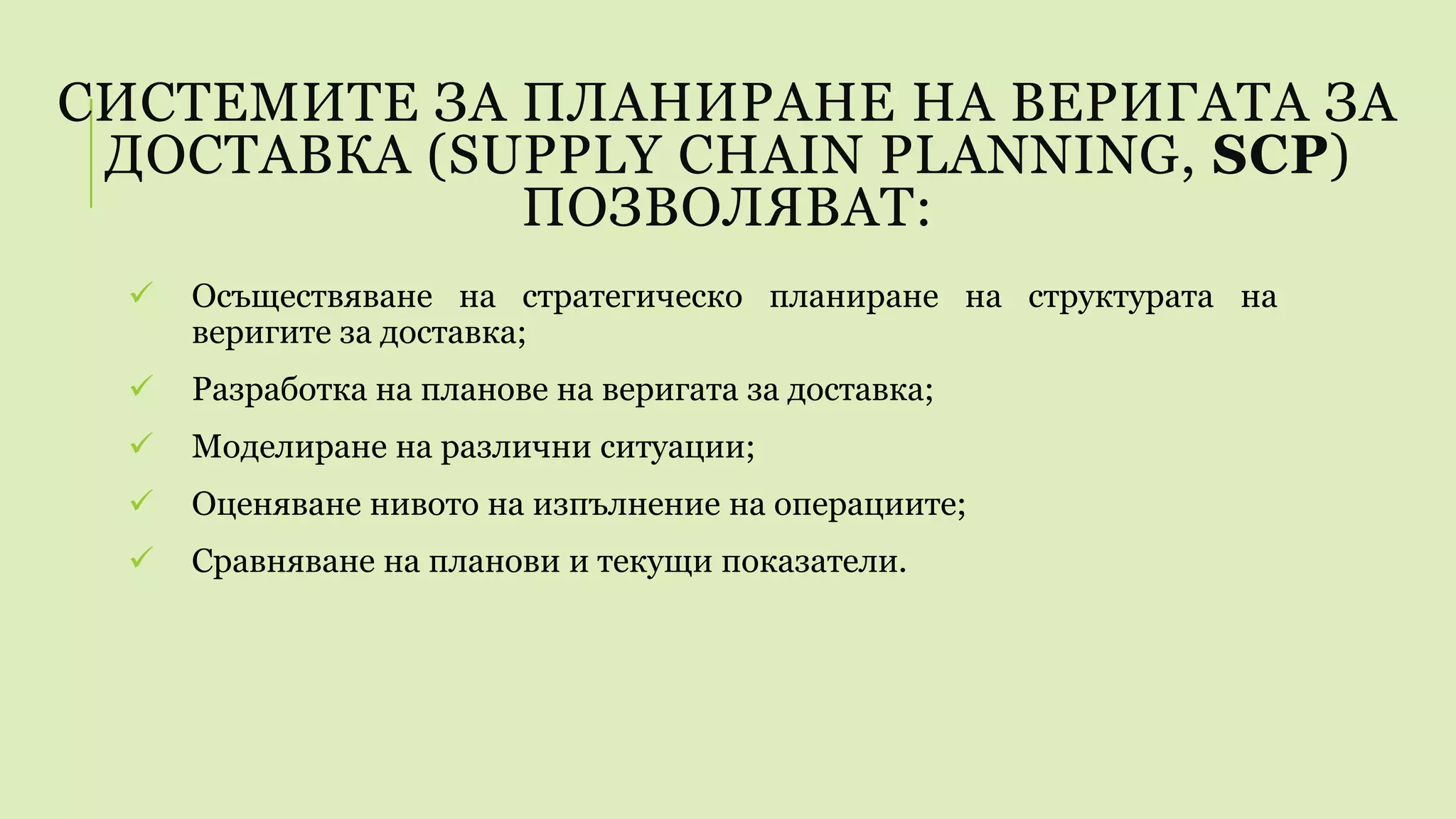 СИСТЕМИТЕ ЗА ПЛАНИРАНЕ НА ВЕРИГАТА ЗА
ДОСТАВКА (SUPPLY CHAIN PLANNING, SCP)
ПОЗВОЛЯВАТ:
 Осъществяване на стратегическо планиране на структурата на
веригите за доставка;
 Разработка на планове на веригата за доставка;
 Моделиране на различни ситуации;
 Оценяване нивото на изпълнение на операциите;
 Сравняване на планови и текущи показатели.
 