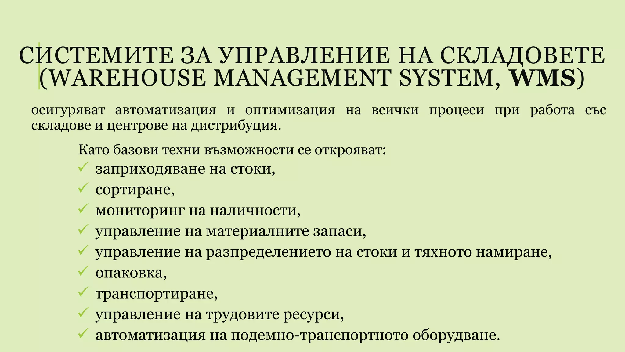 СИСТЕМИТЕ ЗА УПРАВЛЕНИЕ НА СКЛАДОВЕТЕ
(WAREHOUSE MANAGEMENT SYSTEM, WMS)
осигуряват автоматизация и оптимизация на всички процеси при работа със
складове и центрове на дистрибуция.
Като базови техни възможности се открояват:
 заприходяване на стоки,
 сортиране,
 мониторинг на наличности,
 управление на материалните запаси,
 управление на разпределението на стоки и тяхното намиране,
 опаковка,
 транспортиране,
 управление на трудовите ресурси,
 автоматизация на подемно-транспортното оборудване.
 