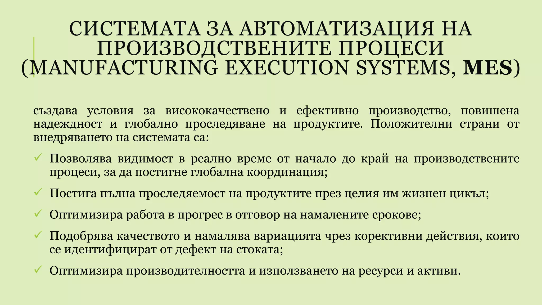 СИСТЕМАТА ЗА АВТОМАТИЗАЦИЯ НА
ПРОИЗВОДСТВЕНИТЕ ПРОЦЕСИ
(MANUFACTURING EXECUTION SYSTEMS, MES)
създава условия за висококачествено и ефективно производство, повишена
надеждност и глобално проследяване на продуктите. Положителни страни от
внедряването на системата са:
 Позволява видимост в реално време от начало до край на производствените
процеси, за да постигне глобална координация;
 Постига пълна проследяемост на продуктите през целия им жизнен цикъл;
 Оптимизира работа в прогрес в отговор на намалените срокове;
 Подобрява качеството и намалява вариацията чрез корективни действия, които
се идентифицират от дефект на стоката;
 Оптимизира производителността и използването на ресурси и активи.
 