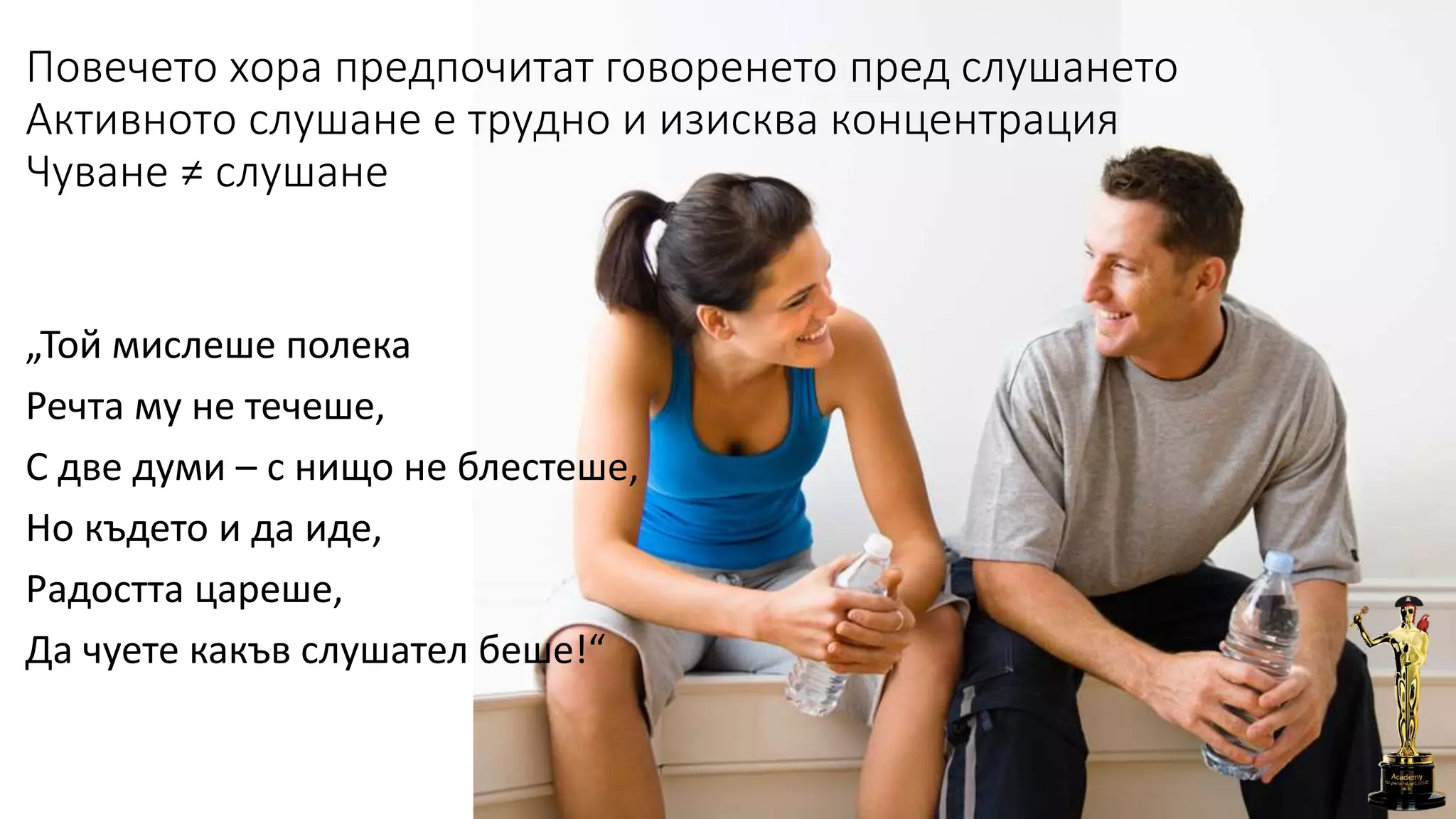 Повечето хора предпочитат говоренето пред слушането
Активното слушане е трудно и изисква концентрация
Чуване ≠ слушане
„Той мислеше полека
Речта му не течеше,
С две думи – с нищо не блестеше,
Но където и да иде,
Радостта цареше,
Да чуете какъв слушател беше!“
 