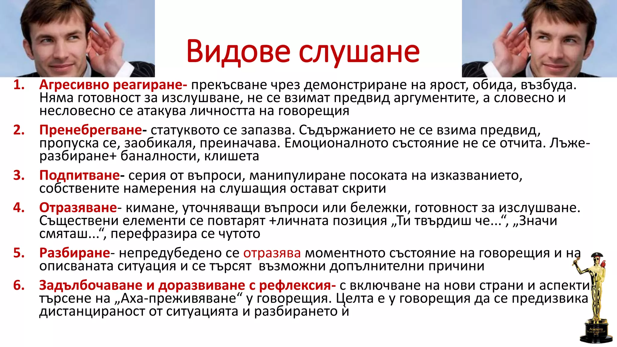Видове слушане
1. Агресивно реагиране- прекъсване чрез демонстриране на ярост, обида, възбуда.
Няма готовност за изслушване, не се взимат предвид аргументите, а словесно и
несловесно се атакува личността на говорещия
2. Пренебрегване- статуквото се запазва. Съдържанието не се взима предвид,
пропуска се, заобикаля, преиначава. Емоционалното състояние не се отчита. Лъже-
разбиране+ баналности, клишета
3. Подпитване- серия от въпроси, манипулиране посоката на изказванието,
собствените намерения на слушащия остават скрити
4. Отразяване- кимане, уточняващи въпроси или бележки, готовност за изслушване.
Съществени елементи се повтарят +личната позиция „Ти твърдиш че...“, „Значи
смяташ...“, перефразира се чутото
5. Разбиране- непредубедено се отразява моментното състояние на говорещия и на
описваната ситуация и се търсят възможни допълнителни причини
6. Задълбочаване и доразвиване с рефлексия- с включване на нови страни и аспекти в
търсене на „Аха-преживяване“ у говорещия. Целта е у говорещия да се предизвика
дистанцираност от ситуацията и разбирането ѝ
 