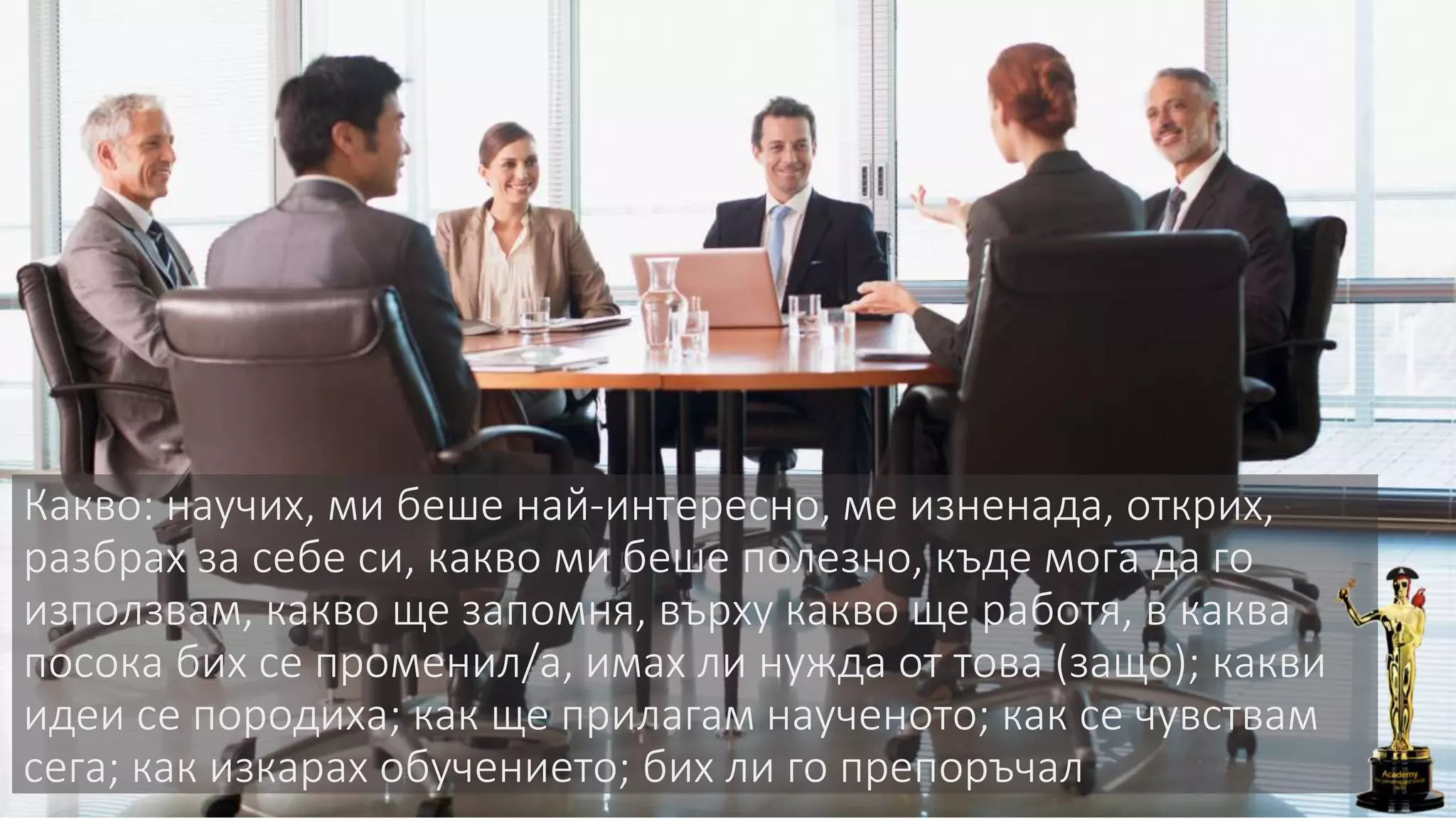 Какво: научих, ми беше най-интересно, ме изненада, открих,
разбрах за себе си, какво ми беше полезно, къде мога да го
използвам, какво ще запомня, върху какво ще работя, в каква
посока бих се променил/а, имах ли нужда от това (защо); какви
идеи се породиха; как ще прилагам наученото; как се чувствам
сега; как изкарах обучението; бих ли го препоръчал
 