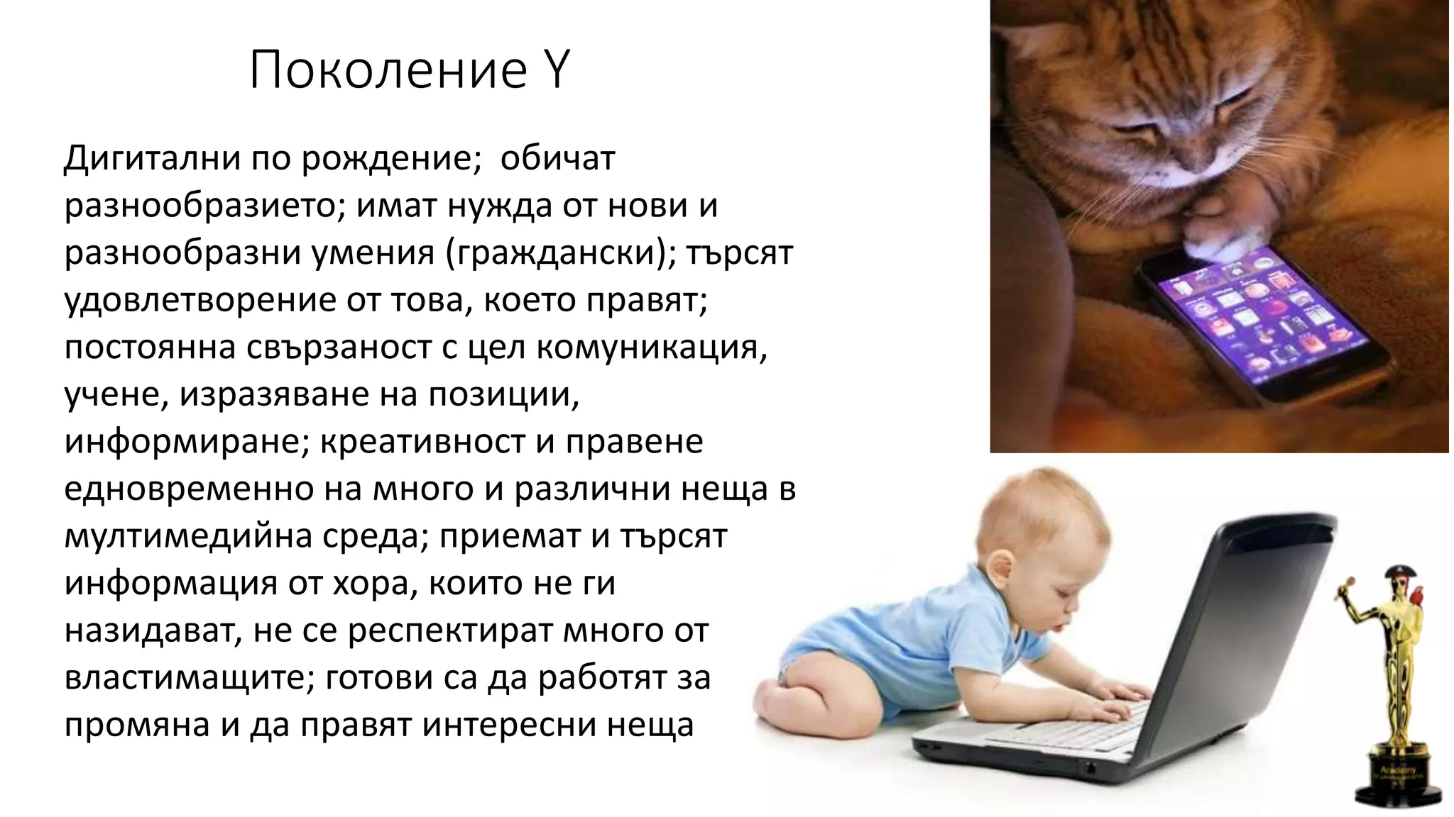 Поколение Y
Дигитални по рождение; обичат
разнообразието; имат нужда от нови и
разнообразни умения (граждански); търсят
удовлетворение от това, което правят;
постоянна свързаност с цел комуникация,
учене, изразяване на позиции,
информиране; креативност и правене
едновременно на много и различни неща в
мултимедийна среда; приемат и търсят
информация от хора, които не ги
назидават, не се респектират много от
властимащите; готови са да работят за
промяна и да правят интересни неща
 