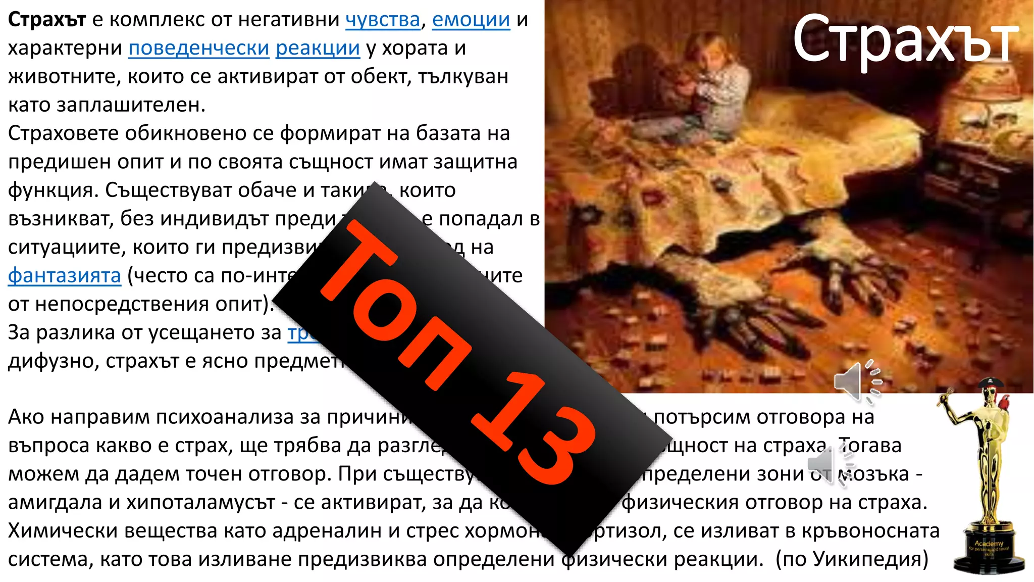 СтрахътСтрахът е комплекс от негативни чувства, емоции и
характерни поведенчески реакции у хората и
животните, които се активират от обект, тълкуван
като заплашителен.
Страховете обикновено се формират на базата на
предишен опит и по своята същност имат защитна
функция. Съществуват обаче и такива, които
възникват, без индивидът преди това да е попадал в
ситуациите, които ги предизвикват, и са плод на
фантазията (често са по-интензивни от породените
от непосредствения опит).
За разлика от усещането за тревожност, което е
дифузно, страхът е ясно предметно обвързан.
Ако направим психоанализа за причините, пораждащи страх, и потърсим отговора на
въпроса какво е страх, ще трябва да разгледаме биологичната същност на страха. Тогава
можем да дадем точен отговор. При съществуваща опасност определени зони от мозъка -
амигдала и хипоталамусът - се активират, за да контролират физическия отговор на страха.
Химически вещества като адреналин и стрес хормона - кортизол, се изливат в кръвоносната
система, като това изливане предизвиква определени физически реакции. (по Уикипедия)
 