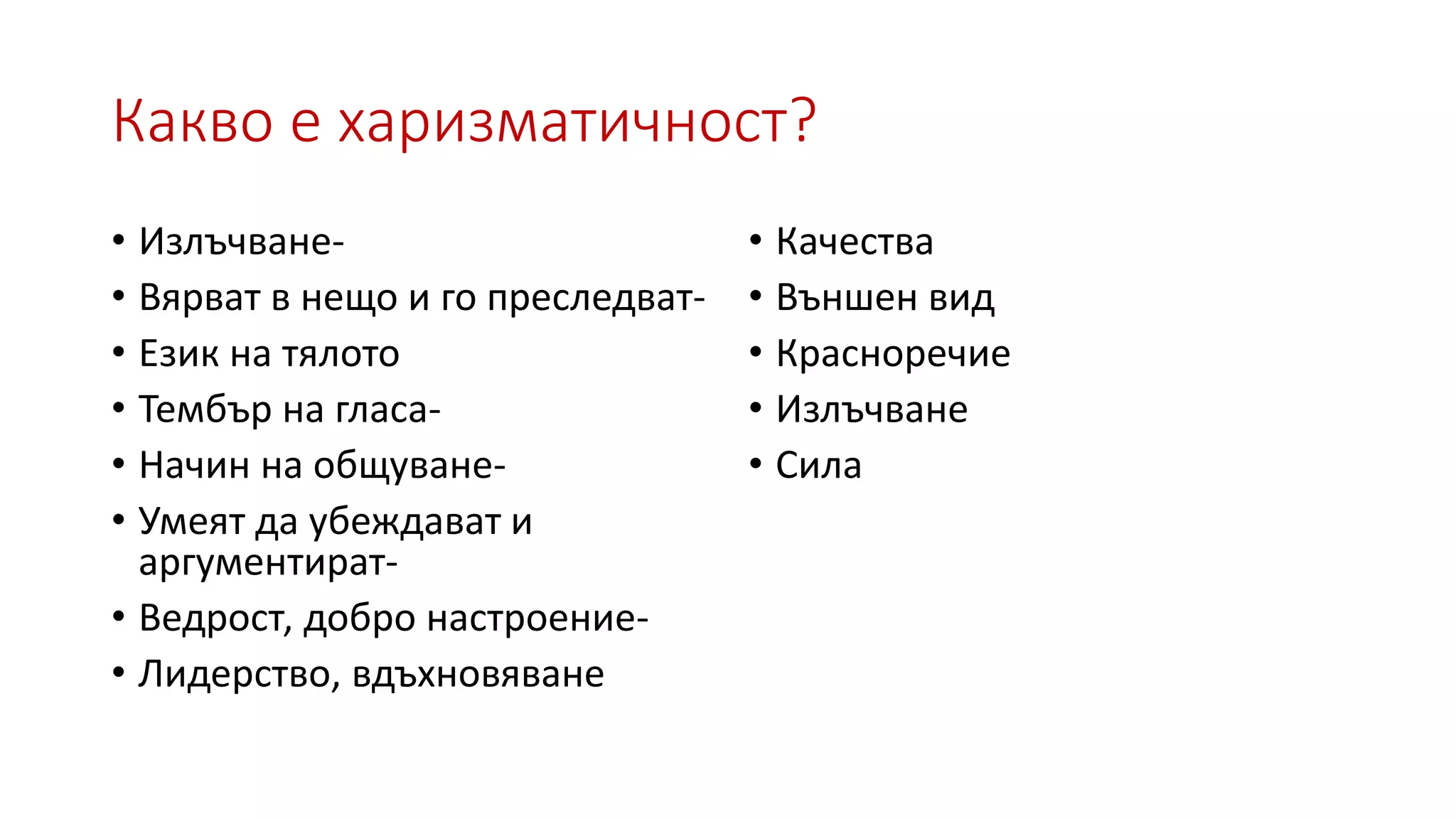 Какво е харизматичност?
• Излъчване-
• Вярват в нещо и го преследват-
• Език на тялото
• Тембър на гласа-
• Начин на общуване-
• Умеят да убеждават и
аргументират-
• Ведрост, добро настроение-
• Лидерство, вдъхновяване
• Качества
• Външен вид
• Красноречие
• Излъчване
• Сила
 
