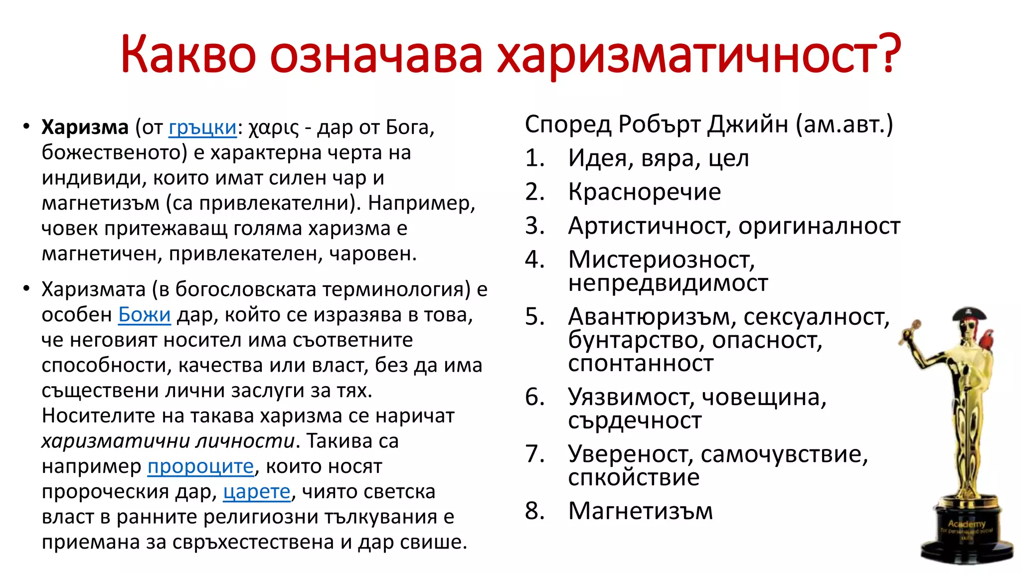 Какво означава харизматичност?
• Харизма (от гръцки: χαρις - дар от Бога,
божественото) е характерна черта на
индивиди, които имат силен чар и
магнетизъм (са привлекателни). Например,
човек притежаващ голяма xаризма е
магнетичен, привлекателен, чаровен.
• Харизмата (в богословската терминология) е
особен Божи дар, който се изразява в това,
че неговият носител има съответните
способности, качества или власт, без да има
съществени лични заслуги за тях.
Носителите на такава харизма се наричат
харизматични личности. Такива са
например пророците, които носят
пророческия дар, царете, чиято светска
власт в ранните религиозни тълкувания е
приемана за свръхестествена и дар свише.
Според Робърт Джийн (ам.авт.)
1. Идея, вяра, цел
2. Красноречие
3. Артистичност, оригиналност
4. Мистериозност,
непредвидимост
5. Авантюризъм, сексуалност,
бунтарство, опасност,
спонтанност
6. Уязвимост, човещина,
сърдечност
7. Увереност, самочувствие,
спкойствие
8. Магнетизъм
 