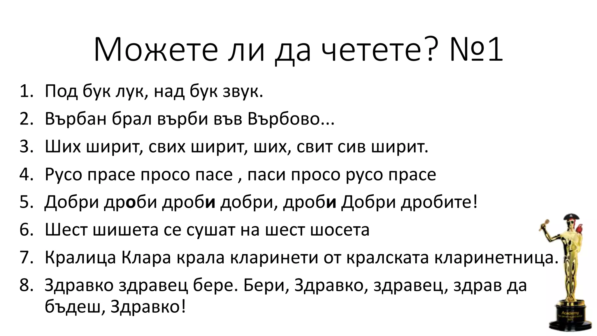Можете ли да четете? №1
1. Под бук лук, над бук звук.
2. Върбан брал върби във Върбово...
3. Ших ширит, свих ширит, ших, свит сив ширит.
4. Русо прасе просо пасе , паси просо русо прасе
5. Добри дроби дроби добри, дроби Добри дробите!
6. Шест шишета се сушат на шест шосета
7. Кралица Клара крала кларинети от кралската кларинетница.
8. Здравко здравец бере. Бери, Здравко, здравец, здрав да
бъдеш, Здравко!
 