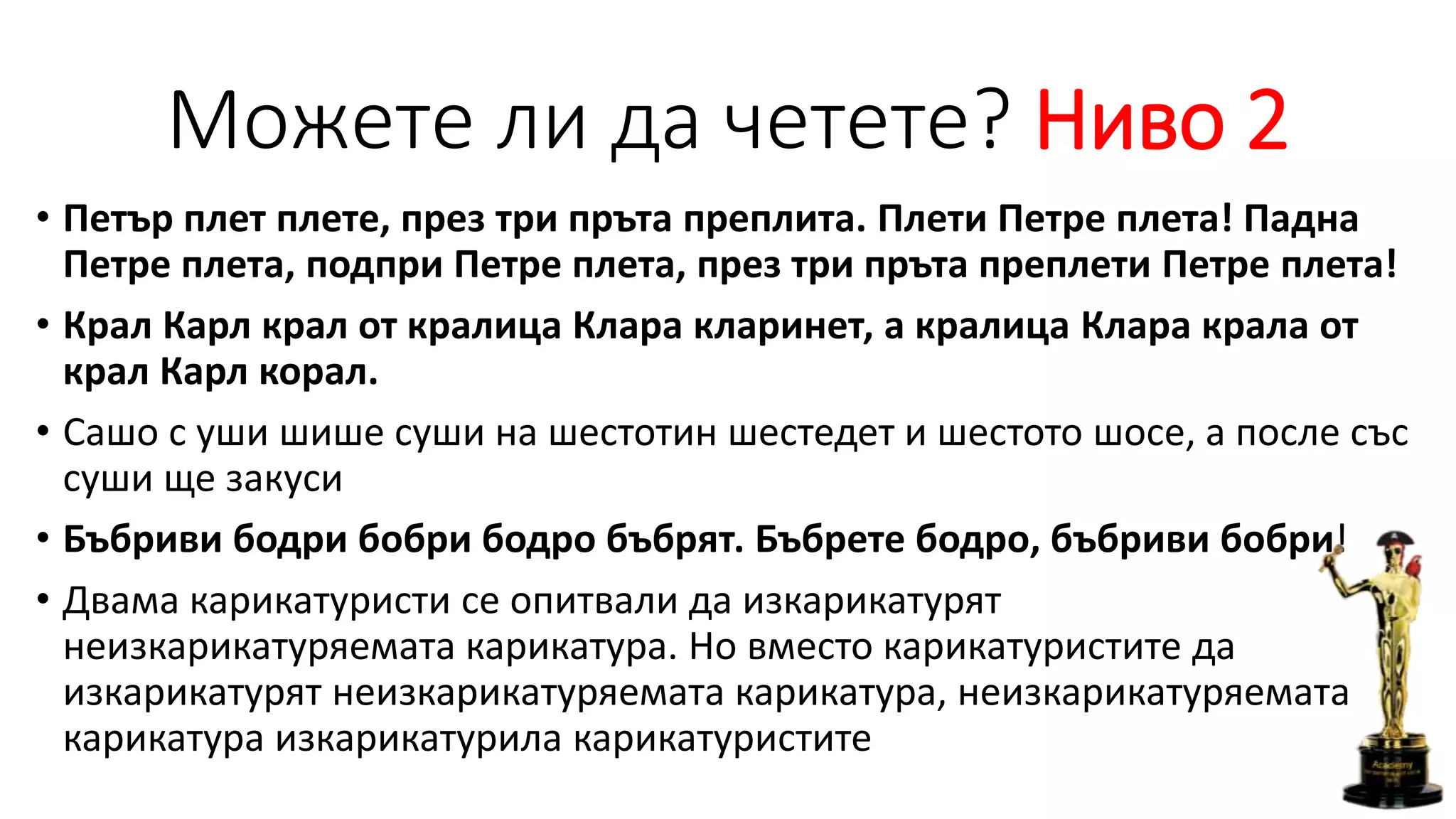 Можете ли да четете? Ниво 2
• Петър плет плете, през три пръта преплита. Плети Петре плета! Падна
Петре плета, подпри Петре плета, през три пръта преплети Петре плета!
• Крал Карл крал от кралица Клара кларинет, а кралица Клара крала от
крал Карл корал.
• Сашо с уши шише суши на шестотин шестедет и шестото шосе, а после със
суши ще закуси
• Бъбриви бодри бобри бодро бъбрят. Бъбрете бодро, бъбриви бобри!
• Двама карикатуристи се опитвали да изкарикатурят
неизкарикатуряемата карикатура. Но вместо карикатуристите да
изкарикатурят неизкарикатуряемата карикатура, неизкарикатуряемата
карикатура изкарикатурила карикатуристите
 