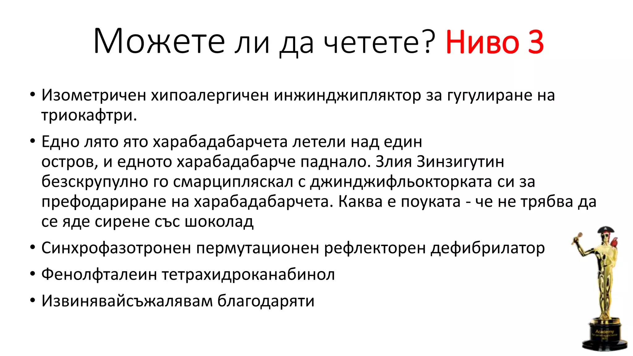 Можете ли да четете? Ниво 3
• Изометричен хипоалергичен инжинджипляктор за гугулиране на
триокафтри.
• Едно лято ято харабадабарчета летели над един
остров, и едното харабадабарче паднало. Злия Зинзигутин
безскрупулно го смарципляскал с джинджифльокторката си за
префодариране на харабадабарчета. Каква е поуката - че не трябва да
се яде сирене със шоколад
• Синхрофазотронен пермутационен рефлекторен дефибрилатор
• Фенолфталеин тетрахидроканабинол
• Извинявайсъжалявам благодаряти
 