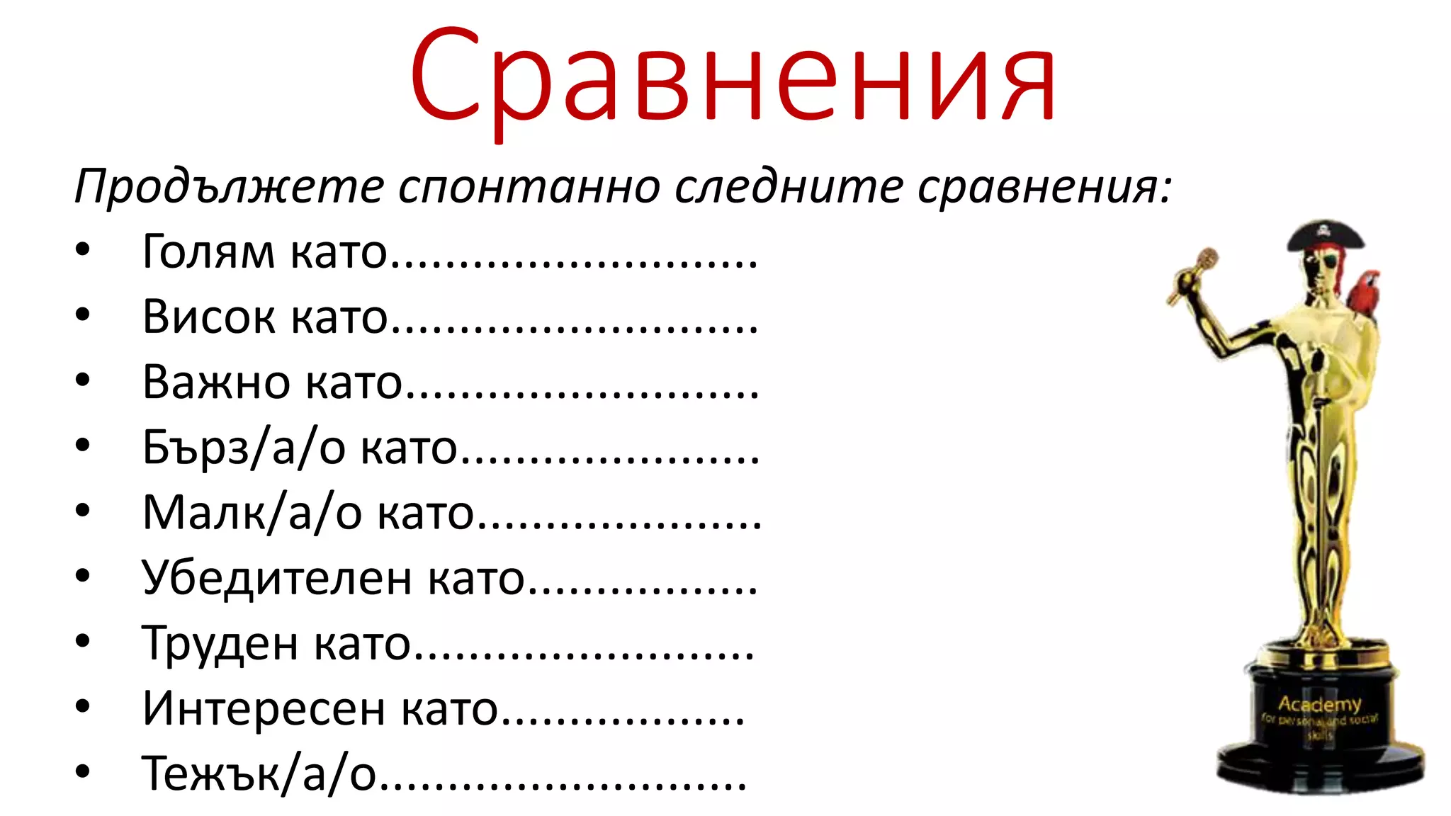 Сравнения
Продължете спонтанно следните сравнения:
• Голям като...........................
• Висок като...........................
• Важно като..........................
• Бърз/а/о като......................
• Малк/а/о като.....................
• Убедителен като.................
• Труден като.........................
• Интересен като..................
• Тежък/а/о...........................
 