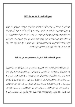 ‫لية‬‫ز‬‫األ‬ ‫ينايف‬ ‫عنها‬ ‫حتيد‬ ‫ال‬ ‫انني‬‫و‬‫لق‬ ‫املادة‬ ‫ع‬‫خضو‬
، ‫معينة‬ ‫انني‬‫و‬‫لق‬ ‫ختضع‬ ‫الكون‬ ‫يف‬ ‫اد‬‫و‬‫امل‬ ‫من‬ ‫مادة‬ ‫أي‬ ‫أن‬ ‫املعلوم‬ ‫ومن‬‫تستطيع‬ ‫وال‬‫املادة‬‫عن‬ ‫اخلروج‬‫انني‬‫و‬‫الق‬ ‫هذه‬
،‫عل‬ ‫يستحيل‬‫و‬‫يها‬‫تغيري‬‫ها‬‫،و‬‫كانت‬ ‫لو‬‫انني‬‫و‬‫الق‬ ‫هذه‬‫من‬‫املادة‬‫نفسها‬‫ب‬ ‫لكان‬‫إ‬‫مكاهن‬‫ا‬‫أن‬‫ت‬‫اقع‬‫و‬‫ال‬ ‫لكن‬ ‫غريها‬‫أ‬‫هن‬‫ا‬
‫ال‬‫ت‬‫أن‬ ‫على‬ ‫ذلك‬ ‫فدل‬ , ‫فرضا‬ ‫عليه‬ ‫مفروضة‬ ‫هي‬ ‫وإمنا‬ ‫عنها‬ ‫اخلروج‬ ‫وال‬ , ‫تغيريها‬ ‫ستطيع‬‫انني‬‫و‬‫الق‬ ‫هذه‬‫ليست‬
‫من‬‫املادة‬‫بالتايل‬ ‫و‬‫فه‬‫ي‬‫مفروض‬‫ة‬‫غريها‬ ‫من‬‫سبق‬ ‫القانون‬ ‫هلذا‬ ‫اضع‬‫و‬ ‫مقنن‬ ‫وجود‬ ‫على‬ ‫يدل‬ ‫ما‬ ‫قانون‬ ‫،ووجود‬
‫سابق‬ ‫اضعها‬‫و‬‫و‬ ‫انني‬‫و‬‫الق‬ ‫،ومقنن‬ ‫انني‬‫و‬‫ق‬ ‫حتكمها‬ ‫املادة‬‫و‬، ‫القانون‬‫املادة‬ ‫لية‬‫ز‬‫بأ‬ ‫القول‬ ‫ينايف‬ ‫مما‬ ‫انني‬‫و‬‫للق‬‫،وإذا‬
‫خملوق‬ ‫فهي‬ ‫عنده‬ ‫تعجز‬‫و‬ ‫جتاوزه‬ ‫تستطيع‬ ‫ال‬ ‫قدر‬ ‫للمادة‬ ‫كان‬‫ة‬‫حمالة‬ ‫ال‬.
‫املادة‬ ‫بأن‬ ‫املالحدة‬ ‫احتجاج‬‫املادة‬ ‫لية‬‫ز‬‫أ‬ ‫على‬ ‫عدم‬ ‫من‬ ‫تستحدث‬ ‫وال‬ ‫تفىن‬ ‫ال‬
‫لون‬‫و‬‫فيق‬ ‫عليلة‬ ‫بعلة‬ ‫ذلك‬ ‫معللني‬ ‫عدم‬ ‫من‬ ‫تستحدث‬ ‫وال‬ ‫تفىن‬ ‫ال‬ ‫املادة‬ ‫بأن‬ ‫لية‬‫ز‬‫أ‬ ‫على‬ ‫املالحدة‬ ‫بعض‬ ‫حيتج‬
‫إذا‬‫كان‬‫يف‬ ‫شيء‬ ‫هناك‬ ‫يكن‬ ‫مل‬ ‫األوقات‬ ‫من‬ ‫وقت‬ ‫يف‬‫الوجود‬‫مل‬ ‫أي‬‫ي‬‫كن‬‫وجود‬ ‫هناك‬‫لل‬‫أن‬ ‫هلا‬ ‫أين‬ ‫فمن‬ ،‫مادة‬
‫تنشأ؟‬!‫لكن‬‫و‬‫وجود‬‫األوقات‬ ‫من‬ ‫وقت‬ ‫أي‬ ‫يف‬ ‫تنشأ‬ ‫مل‬ ‫أهنا‬ ‫يعين‬ ‫املادة‬‫،و‬‫ال‬ ‫من‬ ‫شيء‬ ‫ينشأ‬ ‫ال‬ ‫الطبيعة‬ ‫يف‬
‫شيء‬‫اب‬‫و‬‫اجل‬‫و‬،‫أن‬ ‫السقيم‬ ‫االستدالل‬ ‫هذا‬ ‫على‬‫شيء‬ ‫يعجزه‬ ‫ال‬ ‫اخلالق‬‫كان‬‫وإذا‬ ،‫أن‬ ‫ميكنه‬ ‫ال‬ ‫املخلوق‬
‫شيء‬ ‫ال‬ ‫من‬ ‫شيئا‬ ‫يصنع‬‫ف‬‫ليس‬ ‫ته‬‫ر‬‫قد‬ ‫اخلالق‬‫قدير‬ ‫شيء‬ ‫كل‬‫على‬ ‫فهو‬ ،‫حدود‬ ‫هلا‬‫األشياء‬ ‫خلق‬ ‫على‬ ‫قادر‬
‫على‬ ‫قادر‬ ‫و‬ ‫جنسها‬ ‫غري‬ ‫من‬ ‫األشياء‬ ‫خلق‬ ‫على‬ ‫قادر‬ ‫،و‬ ‫جنسها‬ ‫من‬ ‫األشياء‬ ‫خلق‬ ‫على‬ ‫قادر‬ ‫،و‬ ‫عدم‬ ‫من‬
‫األشياء‬ ‫إفناء‬،: ‫تعاىل‬ ‫قال‬﴿ُ‫ن‬‫و‬ُ‫ك‬َ‫ي‬َ‫ف‬ ْ‫ن‬ُ‫ك‬ُ‫ه‬َ‫ل‬ َ‫ول‬ُ‫ق‬َ‫ي‬ ْ‫ن‬َ‫أ‬ ً‫ا‬‫ئ‬ْ‫ي‬َ‫ش‬ َ‫اد‬َ‫َر‬‫أ‬ ‫ا‬َ‫ذ‬ِ‫إ‬ ُ‫ه‬ُ‫ر‬ْ‫َم‬‫أ‬ ‫ا‬َ‫م‬‫من‬ِ‫إ‬﴾(‫يس‬:‫اآلية‬82، )‫ال‬ ‫العلم‬‫و‬
 