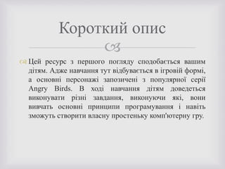 
 Цей ресурс з першого погляду сподобається вашим
дітям. Адже навчання тут відбувається в ігровій формі,
а основні персонажі запозичені з популярної серії
Angry Birds. В ході навчання дітям доведеться
виконувати різні завдання, виконуючи які, вони
вивчать основні принципи програмування і навіть
зможуть створити власну простеньку комп'ютерну гру.
Короткий опис
 