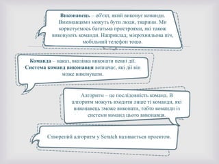 
Виконавець – об'єкт, який виконує команди.
Виконавцями можуть бути люди, тварини. Ми
користуємось багатьма пристроями, які також
виконують команди. Наприклад, мікрохвильова піч,
мобільний телефон тощо.
Команда – наказ, вказівка виконати певні дії.
Система команд виконавця визначає, які дії він
може виконувати.
Алгоритм – це послідовність команд. В
алгоритм можуть входити лише ті команди, які
виконавець зможе виконати, тобто команди із
системи команд цього виконавця.
Створений алгоритм у Scratch називається проектом.
 