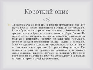 
 Це захоплююча он-лайн гра, в процесі проходження якої діти
будуть крок за кроком знайомитися з основами програмування.
Як вже було сказано, процес навчання являє собою он-лайн гру
про мавпочку, яка бродить зеленим полем і підбирає банани. На
перший погляд все просто, але для того, що б змусити мавпочку
рухатися в потрібному напрямку до заповітного частування,
потрібно написати послідовність команд і задати їх виконання.
Екран складається з поля, яким пересувається мавпочка, і вікна
для введення кодів програми (з правого боку екрану). Гра
розділена на рівні від простого до складного, а до кожного
завдання даються підказки, зрозумілі навіть підлітку. Написання
алгоритмів так само йде від простого до складного, і це надихає
на подальші кроки в сфері програмування.
Короткий опис
 