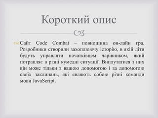 
 Сайт Code Combat – повноцінна он-лайн гра.
Розробники створили захоплюючу історію, в якій діти
будуть управляти початківцем чарівником, який
потрапляє в різні кумедні ситуації. Виплутатися з них
він може тільки з вашою допомогою і за допомогою
своїх заклинань, які являють собою різні команди
мови JavaScript.
Короткий опис
 