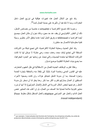 www.chariaafes.com
13
‫داخل‬ ‫العمل‬ ‫توزيع‬ ‫في‬ ‫ھيكلية‬ ‫تغييرات‬ ‫ھذه‬ ‫العمل‬ ‫أشكال‬ ‫عن‬ ‫نتج‬ ‫وقد‬
‫ثابت‬ ‫العمال‬ ‫حماية‬ ‫على‬ ‫تأثيرھا‬ ‫أن‬ ‫فيه‬ ‫شك‬ ‫ال‬ ‫ومما‬ ،‫المقاوالت‬23
.
‫االفتراضية‬ ‫تصبح‬ ‫تكاد‬ ‫وعموما‬« virtualité »،‫الشغل‬ ‫خصائص‬ ‫من‬ ‫خاصية‬
‫التكنولوجي‬ ‫التطور‬ ‫أن‬ ‫ذلك‬‫لن‬‫نجزم‬ ‫ونكاد‬ ،‫معين‬ ‫حد‬ ‫عند‬ ‫يقف‬‫سيصبح‬ ‫العمل‬ ‫مكان‬ ‫أن‬
‫افتراضيا‬ ‫أيضا‬« télétravail »‫وسيلة‬ ‫بتطوير‬ ‫األمر‬ ‫يتعلق‬ ‫عندما‬ ‫أيضا‬ ‫العمل‬ ‫وفريق‬
‫متطورة‬ ‫جد‬ ‫لالتصال‬ ‫معلوماتية‬ ‫تقنية‬.
‫الشركات‬ ‫من‬ ‫شبكة‬ ‫تجمع‬ ‫التي‬ ،‫االفتراضية‬ ‫المقاولة‬ ‫ومعاينة‬ ‫الحديث‬ ‫أمكن‬ ‫وقد‬
‫مقاولة‬ ‫وھي‬ ،‫محدد‬ ‫وھدف‬ ‫محدد‬ ‫لوقت‬ ‫تجتمع‬ ‫التي‬ ‫المستقلة‬‫كانت‬ ‫إذا‬ ‫لھا‬ ‫موطن‬ ‫ال‬
،‫الجغرافية‬ ‫الحدود‬ ‫عبر‬ ‫زبنائھا‬ ‫عن‬ ‫تبحث‬ ‫والتي‬ ‫الجنسيات‬ ‫متعددة‬ ‫لھا‬ ‫المشكلة‬ ‫الشركات‬
‫تساؤل‬ ‫موضع‬ ‫التقليدية‬ ‫المقاولة‬ ‫بنيات‬ ‫يضع‬ ‫مما‬.
‫المتعارف‬ ‫المفھوم‬ ‫ظل‬ ‫في‬ ‫االستقاللية‬ ‫من‬ ‫للعمال‬ ‫الجديدة‬ ‫الوظائف‬ ‫تقترب‬ ‫وھكذا‬
‫المواد‬ ‫وخاصة‬ ‫المدني‬ ‫القانون‬ ‫في‬ ‫عليه‬723‫إلى‬745‫الخدمة‬ ‫بإجارة‬ ‫والمتعلقة‬ ‫منه‬
‫بما‬ ،‫الصنعة‬ ‫وإجارة‬‫أ‬‫األجراء‬ ‫وضعية‬ ‫كانت‬ ‫وإن‬ ،‫ھؤالء‬ ‫تتجاھل‬ ‫الشغل‬ ‫مدونة‬ ‫ن‬
‫ذكر‬ ‫مما‬ ‫أكثر‬ ‫تقترب‬ ‫بمنازلھم‬ ‫العمال‬ ‫أو‬ ‫المستقلين‬.‫مدونة‬ ‫بأن‬ ‫نسطر‬ ‫أن‬ ‫لنا‬ ‫يحلو‬ ‫وھنا‬
‫الشغل‬ ‫في‬ ‫المرونة‬ ‫أشكال‬ ‫لبعض‬ ‫تبنيھا‬ ‫رغم‬ ‫الشغل‬)‫العمال‬‫المنزليين‬(‫إ‬‫تورد‬ ‫لم‬ ‫أنھا‬ ‫ال‬
‫العم‬ ‫من‬ ‫الصنف‬ ‫ھذا‬ ‫لحماية‬ ‫مالئمة‬ ‫قانونية‬ ‫معايير‬‫ا‬‫تخص‬ ‫المعايير‬ ‫ھذه‬ ‫أغلب‬ ‫إن‬ ‫بل‬ ،‫ل‬
،‫الدائم‬ ‫العمل‬‫و‬‫العمل‬‫النموذجي‬ ‫غير‬atypique‫مغلوط‬ ‫بشكل‬ ‫المستقل‬ ‫والعمل‬(Faux
travail indépendant).
23
-par exemple « l’externalisation des fonctions de l’entreprise, les entreprises virtuelles, les unités de
production décentralisées scission d’entreprise, petite entreprises pour les (N.T.I.C).
 