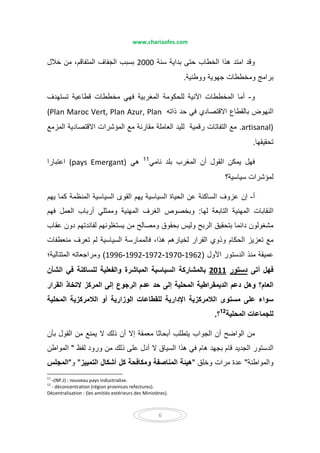 www.chariaafes.com
6
‫سنة‬ ‫بداية‬ ‫حتى‬ ‫الخطاب‬ ‫ھذا‬ ‫امتد‬ ‫وقد‬2000‫خالل‬ ‫من‬ ،‫المتفاقم‬ ‫الجفاف‬ ‫بسبب‬
‫ووطنية‬ ‫جھوية‬ ‫ومخططات‬ ‫برامج‬.
‫و‬-‫أما‬‫المغ‬ ‫للحكومة‬ ‫اآلنية‬ ‫المخططات‬‫ربية‬‫ف‬‫تستھدف‬ ‫قطاعية‬ ‫مخططات‬ ‫ھي‬
‫في‬ ‫االقتصادي‬ ‫بالقطاع‬ ‫النھوض‬‫ح‬‫ذاته‬ ‫د‬(Plan Maroc Vert, Plan Azur, Plan
artisanal).‫مع‬‫رقمية‬ ‫التفاتات‬‫المزمع‬ ‫االقتصادية‬ ‫المؤشرات‬ ‫مع‬ ‫مقارنة‬ ‫العاملة‬ ‫لليد‬
‫تحقيقھا‬.
‫نامي‬ ‫بلد‬ ‫المغرب‬ ‫أن‬ ‫القول‬ ‫يمكن‬ ‫فھل‬11
‫ھي‬(pays Emergant)‫اعتبار‬‫ا‬
‫لمؤش‬‫سياسية؟‬ ‫رات‬
‫أ‬-‫يھم‬ ‫كما‬ ‫المنظمة‬ ‫السياسية‬ ‫القوى‬ ‫يھم‬ ‫السياسية‬ ‫الحياة‬ ‫عن‬ ‫الساكنة‬ ‫عزوف‬ ‫إن‬
‫لھا‬ ‫التابعة‬ ‫المھنية‬ ‫النقابات‬:‫ف‬ ‫العمل‬ ‫أرباب‬ ‫وممثلي‬ ‫المھنية‬ ‫الغرف‬ ‫وبخصوص‬‫ھم‬
‫ومصالح‬ ‫بحقوق‬ ‫وليس‬ ‫الربح‬ ‫بتحقيق‬ ‫دائما‬ ‫مشغولون‬‫من‬‫عقاب‬ ‫دون‬ ‫لفائدتھم‬ ‫يستغلونھم‬
‫مع‬‫تعزيز‬‫وذوي‬ ‫الحكام‬‫لخيارھ‬ ‫القرار‬‫م‬‫منعطفات‬ ‫تعرف‬ ‫لم‬ ‫السياسية‬ ‫فالممارسة‬ ،‫ھذا‬
‫األول‬ ‫الدستور‬ ‫منذ‬ ‫عميقة‬)1962-1970-1972-1992-1996(‫ومراجع‬‫ا‬‫المتتالية؛‬ ‫ته‬
‫أتى‬ ‫فھل‬‫دستور‬2011‫الشأن‬ ‫في‬ ‫للساكنة‬ ‫والفعلية‬ ‫المباشرة‬ ‫السياسية‬ ‫بالمشاركة‬
‫القرار‬ ‫التخاذ‬ ‫المركز‬ ‫إلى‬ ‫الرجوع‬ ‫عدم‬ ‫حد‬ ‫إلى‬ ‫المحلية‬ ‫الديمقراطية‬ ‫دعم‬ ‫وھل‬ ‫العام؟‬
‫المحلية‬ ‫الالمركزية‬ ‫أو‬ ‫الوزارية‬ ‫للقطاعات‬ ‫اإلدارية‬ ‫الالمركزية‬ ‫مستوى‬ ‫على‬ ‫سواء‬
‫المحلية‬ ‫للجماعات‬12
‫؟‬.
‫أب‬ ‫يتطلب‬ ‫الجواب‬ ‫أن‬ ‫الواضح‬ ‫من‬‫القول‬ ‫من‬ ‫يمنع‬ ‫ال‬ ‫ذلك‬ ‫أن‬ ‫إال‬ ‫معمقة‬ ‫حاثا‬‫بأن‬
‫لفظ‬ ‫ورود‬ ‫من‬ ‫ذلك‬ ‫على‬ ‫أدل‬ ‫ال‬ ‫السياق‬ ‫ھذا‬ ‫في‬ ‫ھام‬ ‫بجھد‬ ‫قام‬ ‫الجديد‬ ‫الدستور‬"‫المواطن‬
‫والمواطنة‬"‫مرات‬ ‫عدة‬‫وخلق‬"‫التمييز‬ ‫أشكال‬ ‫كل‬ ‫ومكافحة‬ ‫المناصفة‬ ‫ھيئة‬"‫و‬"‫المجلس‬
11
-(NP.J) : nouveau pays industrialise.
12
- déconcentration (région provinces refectures).
Décentralisation : (les amitiés extérieurs des Ministères).
 