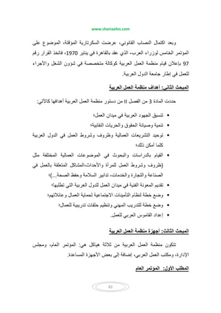 www.chariaafes.com
82
‫على‬ ‫الموضوع‬ ،‫المؤقتة‬ ‫السكرتارية‬ ‫عرضت‬ ،‫القانوني‬ ‫النصاب‬ ‫اكتمال‬ ‫وبعد‬
‫يناير‬ ‫في‬ ‫بالقاھرة‬ ‫عقد‬ ‫الذي‬ ،‫العرب‬ ‫لوزراء‬ ‫الخامس‬ ‫المؤتمر‬1970‫رقم‬ ‫القرار‬ ‫فاتخذ‬ ،
97‫م‬ ‫كوكالة‬ ‫العربية‬ ‫العمل‬ ‫منظمة‬ ‫قيام‬ ‫بإعالن‬‫واألجراء‬ ‫الشغل‬ ‫شؤون‬ ‫في‬ ‫تخصصة‬
‫العربية‬ ‫الدول‬ ‫جامعة‬ ‫إطار‬ ‫في‬ ‫للعمل‬.
‫الثاني‬ ‫المبحث‬:‫العربية‬ ‫العمل‬ ‫منظمة‬ ‫أھداف‬
‫المادة‬ ‫حددت‬3‫الفصل‬ ‫من‬II‫كاآلتي‬ ‫أھدافھا‬ ‫العربية‬ ‫العمل‬ ‫منظمة‬ ‫دستور‬ ‫من‬:
‫العمل؛‬ ‫ميدان‬ ‫في‬ ‫العربية‬ ‫الجھود‬ ‫تنسيق‬
‫النقابية؛‬ ‫والحريات‬ ‫الحقوق‬ ‫وصيانة‬ ‫تنمية‬
‫العربية‬ ‫الدول‬ ‫في‬ ‫العمل‬ ‫وشروط‬ ‫وظروف‬ ‫العمالية‬ ‫التشريعات‬ ‫توحيد‬
‫ذلك؛‬ ‫أمكن‬ ‫كلما‬
‫مثل‬ ‫المختلفة‬ ‫العمالية‬ ‫الموضوعات‬ ‫في‬ ‫والبحوث‬ ‫بالدراسات‬ ‫القيام‬
)‫في‬ ‫بالعمل‬ ‫المتعلقة‬ ‫واألحداث،المشاكل‬ ‫للمرأة‬ ‫العمل‬ ‫وشروط‬ ‫ظروف‬
‫الصحة‬ ‫وحفظ‬ ‫السالمة‬ ‫تدابير‬ ،‫والخدمات‬ ‫والتجارة‬ ‫الصناعة‬(...‫؛‬
‫تطلبھا؛‬ ‫التي‬ ‫العربية‬ ‫للدول‬ ‫العمل‬ ‫ميدان‬ ‫في‬ ‫الفنية‬ ‫المعونة‬ ‫تقديم‬
‫وعائالتھم؛‬ ‫العمال‬ ‫لحماية‬ ‫االجتماعية‬ ‫التأمينات‬ ‫لنظام‬ ‫خطة‬ ‫وضع‬
‫للعمال؛‬ ‫تدريبية‬ ‫حلقات‬ ‫وتنظيم‬ ‫المھني‬ ‫للتدريب‬ ‫خطة‬ ‫وضع‬
‫للعمل‬ ‫العربي‬ ‫القاموس‬ ‫إعداد‬.
‫الثالث‬ ‫المبحث‬:‫العربية‬ ‫العمل‬ ‫منظمة‬ ‫أجھزة‬
‫تتكو‬‫ھي‬ ‫ھياكل‬ ‫ثالثة‬ ‫من‬ ‫العربية‬ ‫العمل‬ ‫منظمة‬ ‫ن‬:‫ومجلس‬ ،‫العام‬ ‫المؤتمر‬
‫المساعدة‬ ‫األجھزة‬ ‫بعض‬ ‫إلى‬ ‫إضافة‬ ،‫العربي‬ ‫العمل‬ ‫ومكتب‬ ،‫اإلدارة‬.
‫األول‬ ‫المطلب‬:‫العام‬ ‫المؤتمر‬
 