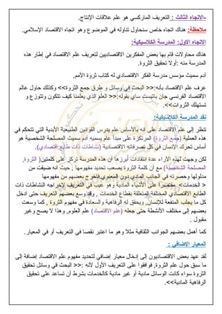 -‫التجاه‬‫الثالث‬:‫التعريف‬‫الماركسي‬‫هو‬‫علم‬‫علقات‬‫النتاج‬.
‫ملحظة‬:‫هناك‬‫اتجاه‬‫خاص‬‫سنحاول‬‫تناوله‬‫في‬‫الموضوع‬‫وهو‬‫اتجاه‬‫القتصاد‬‫السلمي‬.
‫التجاه‬‫الول‬:‫المدرسة‬‫الكلسيكية‬:
‫هناك‬‫محاولت‬‫قام‬‫بها‬‫بعض‬‫المفكرين‬‫القتصاديين‬‫لتعريف‬‫علم‬‫القتصاد‬‫في‬‫إطار‬‫هذه‬
‫المدرسة‬‫منه‬:‫أول‬‫تحقيق‬‫الثروة‬.
‫آدم‬‫سميث‬‫مؤسس‬‫مدرسة‬‫الفكر‬‫القتصادي‬‫له‬‫كتاب‬‫ثروة‬‫المم‬.
‫عرف‬‫علم‬‫القتصاد‬‫بأنه‬>>:‫البحث‬‫في‬‫وسائل‬‫و‬‫طرق‬‫جمع‬‫الثروة‬<<‫وكذلك‬‫حاول‬‫عالم‬
‫القتصاد‬‫الفرنسي‬‫جان‬‫باتيست‬‫ساي‬‫بقوله‬>>:‫العلم‬‫الذي‬‫يعلمنا‬‫كيف‬‫تتكون‬‫وتتوزع‬‫و‬
‫تستهلك‬‫الثروات‬.<<
‫نقد‬‫المدرسة‬‫الكلسيكية‬:
‫تنظر‬‫إلى‬‫علم‬‫القتصاد‬‫على‬‫انه‬‫بالساس‬‫علم‬‫يدرس‬‫القوانين‬‫الطبيعية‬‫البدية‬‫التي‬‫تتحكم‬‫في‬
‫هذه‬‫العملية‬)‫جمع‬‫الثروة‬(‫المرتكزة‬‫على‬‫مبدأ‬‫عام‬‫يسميه‬‫آدم‬‫سميث‬‫المصلحة‬‫الشخصية‬‫هو‬
‫أساس‬‫تحرك‬‫النسان‬‫في‬‫كل‬‫تصرفاته‬‫القتصادية‬)‫نشاطات‬‫ذات‬‫طابع‬‫اقتصادي‬.(
‫لكن‬‫وجهت‬‫لهذه‬‫الراء‬‫عدة‬‫انتقادات‬‫أبرزها‬‫أن‬‫هذه‬‫المدرسة‬‫تركز‬‫على‬‫كلمتين‬)‫الثروة‬,
‫المصلحة‬‫الشخصية‬(‫مع‬‫أن‬‫كلمة‬‫الثروة‬‫يصعب‬‫تحديد‬‫مفهومها‬,‫حيث‬‫انه‬‫ضيقت‬‫من‬
‫مدلولها‬‫وحصرته‬‫في‬‫الجانب‬‫المادي‬‫دون‬‫المعنوي‬.‫فاخرج‬‫بعضهم‬‫من‬‫مفهومها‬
>‫الخدمات‬<‫مقتصرا‬‫على‬‫الشياء‬‫المادية‬‫وهو‬‫عيب‬‫في‬‫التعريف‬‫لخراجه‬‫النشاطات‬‫ذات‬
‫الطابع‬‫القتصادي‬‫المختلفة‬‫المتعلقة‬‫بقطاع‬‫الخدمات‬,‫وقد‬‫وسع‬‫بعضهم‬‫التعريف‬‫حتى‬‫ادخل‬
‫كل‬‫ما‬‫يجلب‬‫المنفعة‬‫للنسان‬,‫ويحقق‬‫له‬‫الرفاهية‬‫والسعادة‬‫في‬‫مفهوم‬‫الثروة‬,‫كما‬‫وسعت‬
‫بعضهم‬‫إلى‬‫مختلف‬‫النشطة‬‫حتى‬‫جعله‬)‫علم‬‫القتصاد‬(‫علم‬‫العلوم‬,‫وهذا‬‫ل‬‫يصح‬‫وغير‬
‫مقبول‬.
‫كما‬‫أهمل‬‫بعضهم‬‫الجوانب‬‫الثقافية‬‫مثل‬‫وهو‬‫ما‬‫اعتبر‬‫نقصا‬‫في‬‫التعريف‬‫أو‬‫في‬‫المعيار‬.
‫المعيار‬‫الضافي‬:
‫لقد‬‫عهد‬‫بعض‬‫القتصاديون‬‫إلى‬‫إدخال‬‫معيار‬‫إضافي‬‫لتحديد‬‫مفهوم‬‫علم‬‫القتصاد‬‫إضافة‬‫إلى‬
‫ما‬‫سبق‬‫حول‬‫علم‬‫الثروة‬,‫فوافقوا‬‫على‬‫التعريف‬‫الول‬‫لنه‬>>:‫البحث‬‫قي‬‫وسائل‬‫تحقيق‬
‫الثروة‬‫سواء‬‫كانت‬‫الوسائل‬‫مادية‬‫أو‬‫غير‬‫مادية‬‫كالخدمات‬‫بشرط‬‫أن‬‫تساعد‬‫على‬‫تحقيق‬
‫الرفاهية‬‫المادية‬.<<
 