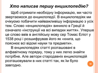 18
Хто написав першу енциклопедію?
18
Щоб отримати необхідну інформацію, ми часто
звертаємося до енциклопедії. В енциклопедіях ми
очікуємо побачити найважливішу інформацію з усіх
тем. Слово «енциклопедія» виникло в Греції й
означало «інструкції на всі випадки життя». Уперше
це слово ввів в англійську мову сер Томас Еліот у
1538 році і розшифрував його як «книга, що
пояснює всі відомі науки та предмети».
В енциклопедіях статті розташовані в
алфавітному порядку, тому у них легко знайти
потрібне. Але автори стародавніх енциклопедій
розташовували в них статті так, як їм було
завгодно.
 