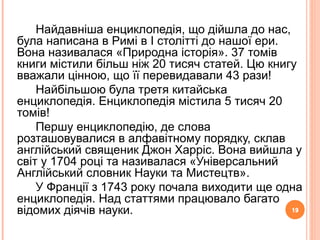 19
Найдавніша енциклопедія, що дійшла до нас,
була написана в Римі в І столітті до нашої ери.
Вона називалася «Природна історія». 37 томів
книги містили більш ніж 20 тисяч статей. Цю книгу
вважали цінною, що її перевидавали 43 рази!
Найбільшою була третя китайська
енциклопедія. Енциклопедія містила 5 тисяч 20
томів!
Першу енциклопедію, де слова
розташовувалися в алфавітному порядку, склав
англійський священик Джон Харріс. Вона вийшла у
світ у 1704 році та називалася «Універсальний
Англійський словник Науки та Мистецтв».
У Франції з 1743 року почала виходити ще одна
енциклопедія. Над статтями працювало багато
відомих діячів науки. 19
 