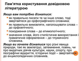 23
Пам’ятка користування довідковою
літературою
Якщо вам потрібно дізнатися:
як правильно писати те чи інше слово, тоді
звертайтеся до орфографічного словника;
як правильно вимовляти, наголошувати слова –
до орфоепічного;
походження слова – до етимологічного;
значення слова, його стилістичне використання і
граматичне оформлення – до тлумачного
словника.
Якщо ви хочете дізнатися про різні явища
природи, такі як землетрус, затемнення, повінь, чи
про видатних діячів культури, науки, спорту, про
географічні відкриття, історичні події – звертайтеся
до енциклопедичних словників.
 