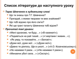 24
Список літератури до наступного уроку
 Тарас Шевченко в художньому слові
 Що ти знаєш про Т.Г. Шевченка?
 Пригадай, з якими творами ти вже знайомий?
 Що тобі відомо про його сім’ю?
 Які ще грані таланту Шевченка тобі відомі?
 Прочитай такі уривки:
 «Мені однаково, чи буду…» («В казематі»);
 «Подивіться на рай тихий…» («І мертвим і живим…»);
 «Як умру, то поховайте…» «Заповіт»;
 «Думи мої, думи мої…» («Думи мої»);
 «Давно те діялось. Ще в школі…» («А.О. Козачковському»);
 «Не називаю її раєм…» («Не називаю її раєм»);
 «Минаючи убогі села…» («Сестрі»).
24
 