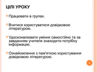 3
ЦІЛІ УРОКУ
 Працювати в групах.
 Вчитися користуватися довідковою
літературою.
 Удосконалювати уміння самостійно та за
завданням учителя знаходити потрібну
інформацію.
 Ознайомлення з пам'яткою користування
довідковою літературою.
3
 