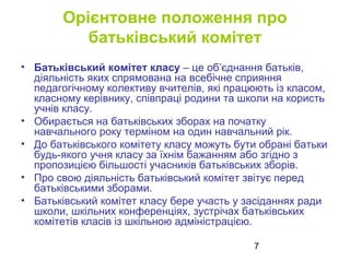 7
Орієнтовне положення про
батьківський комітет
• Батьківський комітет класу – це об’єднання батьків,
діяльність яких спрямована на всебічне сприяння
педагогічному колективу вчителів, які працюють із класом,
класному керівнику, співпраці родини та школи на користь
учнів класу.
• Обирається на батьківських зборах на початку
навчального року терміном на один навчальний рік.
• До батьківського комітету класу можуть бути обрані батьки
будь-якого учня класу за їхнім бажанням або згідно з
пропозицією більшості учасників батьківських зборів.
• Про свою діяльність батьківський комітет звітує перед
батьківськими зборами.
• Батьківський комітет класу бере участь у засіданнях ради
школи, шкільних конференціях, зустрічах батьківських
комітетів класів із шкільною адміністрацією.
 