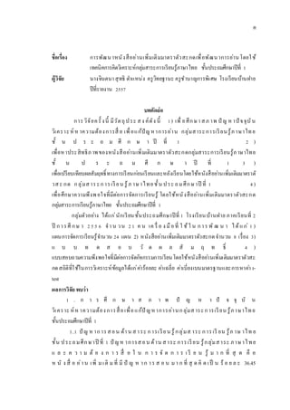 ชื่อเรื่อง การพัฒนาหนังสืออ่านเพิ่มเติมมาตราตัวสะกดเพื่อพัฒนาการอ่านโดยใช้
เทคนิคการคิดวิเคราะห์กลุ่มสาระการเรียนรู้ภาษาไทย ชั้นประถมศึกษาปีที่ 1
ผู้วิจัย นางจินตนา สุทธิ ตาแหน่ง ครูวิทยฐานะ ครูชานาญการพิเศษ โรงเรียนบ้านฝาย
ปีที่รายงาน 2557
บทคัดย่อ
การวิจัยครั้ งนี้ มีวัตถุประ สง ค์ดัง นี้ 1) เพื่ อศึกษา สภ าพ ปั ญ ห าปั จจุบัน
วิเคราะห์ ห าความต้องการสื่ อ เพื่อแก้ปัญหาการอ่าน กลุ่มสาระการเรียนรู้ภาษาไทย
ชั้ น ป ร ะ ถ ม ศึ ก ษ า ปี ที่ 1 2 )
เพื่อหาประสิทธิภาพของหนังสืออ่านเพิ่มเติมมาตราตัวสะกดกลุ่มสาระการเรียนรู้ภาษาไทย
ชั้ น ป ร ะ ถ ม ศึ ก ษ า ปี ที่ 1 3 )
เพื่อเปรียบเทียบผลสัมฤทธิ์ทางการเรียนก่อนเรียนและหลังเรียนโดยใช้หนังสืออ่านเพิ่มเติมมาตราตั
วสะ กด กลุ่มสาระการเรียน รู้ภ าษาไทยชั้น ประ ถมศึกษาปี ที่ 1 4)
เพื่อศึกษาความพึงพอใจที่มีต่อการจัดการเรียนรู้ โดยใช้หนังสืออ่านเพิ่มเติมมาตราตัวสะกด
กลุ่มสาระการเรียนรู้ภาษาไทย ชั้นประถมศึกษาปีที่ 1
กลุ่มตัวอย่าง ได้แก่นักเรียนชั้นประถมศึกษาปีที่ 1 โรงเรียนบ้านฝาย ภาคเรียนที่ 2
ปี การศึ กษ า 255 6 จา น วน 21 ค น เค รื่ อ ง มือที่ ใ ช้ใ น การ พั ฒ น า ได้แก่ 1 )
แผนการจัดการเรียนรู้จานวน 24 แผน 2) หนังสืออ่านเพิ่มเติมมาตราตัวสะกดจานวน 8 เรื่อง 3)
แ บ บ ท ด ส อ บ วั ด ผ ล สั ม ฤ ท ธิ์ 4 )
แบบสอบถามความพึงพอใจที่มีต่อการจัดกิจกรรมการเรียนโดยใช้หนังสืออ่านเพิ่มเติมมาตราตัวสะ
กดสถิติที่ใช้ในการวิเคราะห์ข้อมูลได้แก่ค่าร้อยละ ค่าเฉลี่ย ค่าเบี่ยงเบนมาตรฐานและการหาค่า t-
test
ผลการวิจัย พบว่า
1 . ก า ร ศึ ก ษ า ส ภ า พ ปั ญ ห า ปั จ จุ บั น
วิเคราะ ห์ห าความต้องการสื่อเพื่อแก้ปั ญหาการอ่านกลุ่มสาระการเรียน รู้ภาษาไทย
ชั้นประถมศึกษาปีที่ 1
1.1 ปั ญ ห าการสอน ด้าน สาระ การเรียน รู้กลุ่มส าระ การเรี ยน รู้ภ าษ าไท ย
ชั้น ประถมศึกษาปี ที่ 1 ปั ญห าการสอน ด้าน สาระ การเรียน รู้กลุ่มสาระ ภาษาไทย
แ ล ะ ค ว า ม ต้ อ ง ก า ร สื่ อ ใ น ก า ร จั ด ก า ร เ รี ย น รู้ ม า ก ที่ สุ ด คื อ
ห นั ง สื่ อ อ่าน เพิ่ ม เติ ม ที่ มี ปั ญ ห าก าร ส อ น มา ก ที่ สุ ด คิ ด เป็ น ร้ อ ย ล ะ 36.45
ฅ
 