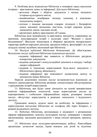 9. Особлива роль відводиться бібліотеці в поширені серед населення
історико – краєзнавчих знань та інформації. Для цього бібліотека:
‒ретельно збирає і зберігає документи з питань місцевого
історико-культурного життя;
‒якнайповніше відображає місцеву тематику в довідково-
пошуковому апараті;
‒спільно з іншими закладами створює літописні і біографічні
описи місцевих визначних пам’яток, історії окремих родин,
знаменитих діячів і вагомих подій:
‒організовує роботу краєзнавчих об’єднань.
Бібліотека веде меморіальну та краєзнавчу діяльність, спрямовану на
вивчення, популяризацію історії і культури своєї “Великої і малої
Батьківщини”. Виступає ініціатором в збиранні предметів матеріального
характеру (роботи народних умільців, предмети побуту, фотографії і ін.), які
складуть основу музейних експозицій при бібліотеці.
10. Послуги публічної бібліотеки безкоштовні. До обов’язкових
безплатних послуг публічної бібліотеки відносяться наступні:
‒надання інформації про наявність в бібліотечних ресурсах
конкретних документів;
‒надання довідкової і консультаційної допомоги в пошуку і виборі
джерел інформації;
‒надання в тимчасове користування будь-якого документа з
бібліотечного фонду абонементу;
‒надання інформації про можливості задоволення запиту за
допомогою інших бібліотек.
Перелік додаткових платних послуг встановлюється відповідно до
чинного законодавства. Бібліотека розвиває спеціалізоване обслуговування
з урахуванням потреб користувачів.
11. Бібліотека, яка будує свою діяльність на основі використання
новітніх інформаційних технологій, надає користувачам доступ до
корпоративних і глобальних інформаційних мереж, розширює спектр
послуг, обслуговує користувачів в режимах локального і віддаленого
доступу.
Громадяни можуть подати запит на необхідну їм інформацію і
користуватися послугами бібліотеки по телефону або через Інтернет, в
режимі віддаленого доступу.
12. Публічна бібліотека, розташована в місцевості з розвиненою
сферою інформаційних, освітніх, культурних послуг, співпрацює з іншими
організаціями, закладами реалізовуючи з ними спільні програми, проекти,
акції.
13. Бібліотека веде культурно-просвітницьку роботу. Книгозбірня
організовує дозвіллєві заходи, ігрові кімнати для дітей та підлітків.
10
 
