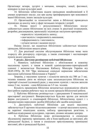 Організовує вечори, зустрічі з митцями, концерти, лекції, фестивалі,
конкурси та інші культурні акції.
14. Бібліотека зобов’язана надати громадянам якнайповніший в її
умовах асортимент послуг, але при цьому проінформувати про можливості
вашої бібліотеки, інших закладів культури.
15. Організаційні та технологічні зміни в бібліотеці проводяться
відповідно до аналізу змін у сфері читацьких інтересів і потреб.
16. Оцінка якості і результативності бібліотечних послуг
здійснюється самою бібліотекою на всіх етапах їх реалізації (планування,
розробки, рекламування, пропозиції) і відповідає наступним критеріям:
‒корисність і відповідність запиту;
‒своєчасність і оперативність виконання;
‒інформативність і змістовність;
‒сучасні методи і надання послуг.
Оцінка послуг, що надаються бібліотекою здійснюється місцевою
громадою, бібліотекою вищого рівня.
17. Для реалізації системи обслуговування бібліотека може мати
згорнуту або розгорнуту структуру, а також стаціонарні і нестаціонарні
пункти видачі документів.
V розділ. Доступне розміщення публічної бібліотеки
1. Наявність публічної бібліотеки є обов язковою в кожномуʼ
населеному пункті, а також в кожній адміністративно-територіальній
одиниці і визначається Постановою Кабінету Міністрів України від
30.05.1997р. № 510 “Про мінімальні соціальні нормативи забезпечення
населення публічними бібліотеками в Україні”.
Зокрема, у населених пунктах з кількістю жителів від 500 до 3 тис.
чоловік повинна діяти як мінімум одна загальнодоступна бібліотека на
території сільської (селищної) ради; у населених пунктах з числом жителів
понад 3 тис. чоловік – одна бібліотека на 3-5 тис. чоловік.
Кількість працівників бібліотеки визначається відповідністю обсягів
його роботи нормам робочого часу на основі процесів бібліотечної роботи.
2. Публічна бібліотека розміщується з урахуванням її максимальної
просторової доступності. Використовується будь-яка зручна для жителів
форма доступності: в стаціонарній бібліотеці, бібліотечному пункті і з
використанням пересувних засобів (бібліобус) або засобів комунікації.
3. Доступність публічної бібліотеки для всього населення
забезпечується її зручним місцезнаходженням – в центрі населеного пункту,
на перетині пішохідних шляхів, поблизу транспортних розв’язок, в
найбільш відвідуваних культурних, торгових, ділових місцевих центрах.
4. Публічна бібліотека може розташовуватися в спеціально
збудованому окремому приміщенні, або в блок-прибудові до житлової, або
громадської будівлі, а також в спеціально пристосованому приміщенні
житлової, або в громадської будівлі.
11
 