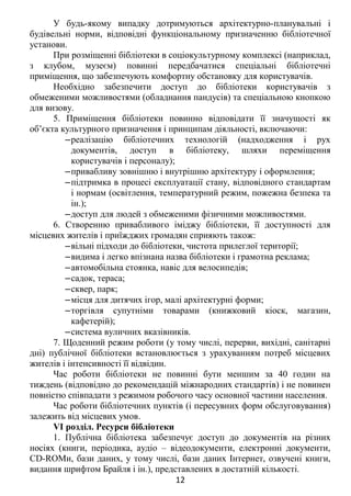 У будь-якому випадку дотримуються архітектурно-планувальні і
будівельні норми, відповідні функціональному призначенню бібліотечної
установи.
При розміщенні бібліотеки в соціокультурному комплексі (наприклад,
з клубом, музеєм) повинні передбачатися спеціальні бібліотечні
приміщення, що забезпечують комфортну обстановку для користувачів.
Необхідно забезпечити доступ до бібліотеки користувачів з
обмеженими можливостями (обладнання пандусів) та спеціальною кнопкою
для визову.
5. Приміщення бібліотеки повинно відповідати її значущості як
об’єкта культурного призначення і принципам діяльності, включаючи:
‒реалізацію бібліотечних технологій (надходження і рух
документів, доступ в бібліотеку, шляхи переміщення
користувачів і персоналу);
‒привабливу зовнішню і внутрішню архітектуру і оформлення;
‒підтримка в процесі експлуатації стану, відповідного стандартам
і нормам (освітлення, температурний режим, пожежна безпека та
ін.);
‒доступ для людей з обмеженими фізичними можливостями.
6. Створенню привабливого іміджу бібліотеки, її доступності для
місцевих жителів і приїжджих громадян сприяють також:
‒вільні підходи до бібліотеки, чистота прилеглої території;
‒видима і легко впізнана назва бібліотеки і грамотна реклама;
‒автомобільна стоянка, навіс для велосипедів;
‒садок, тераса;
‒сквер, парк;
‒місця для дитячих ігор, малі архітектурні форми;
‒торгівля супутніми товарами (книжковий кіоск, магазин,
кафетерій);
‒система вуличних вказівників.
7. Щоденний режим роботи (у тому числі, перерви, вихідні, санітарні
дні) публічної бібліотеки встановлюється з урахуванням потреб місцевих
жителів і інтенсивності її відвідин.
Час роботи бібліотеки не повинні бути меншим за 40 годин на
тиждень (відповідно до рекомендацій міжнародних стандартів) і не повинен
повністю співпадати з режимом робочого часу основної частини населення.
Час роботи бібліотечних пунктів (і пересувних форм обслуговування)
залежить від місцевих умов.
VI розділ. Ресурси бібліотеки
1. Публічна бібліотека забезпечує доступ до документів на різних
носіях (книги, періодика, аудіо – відеодокументи, електронні документи,
CD-ROМи, бази даних, у тому числі, бази даних Інтернет, озвучені книги,
видання шрифтом Брайля і ін.), представлених в достатній кількості.
12
 