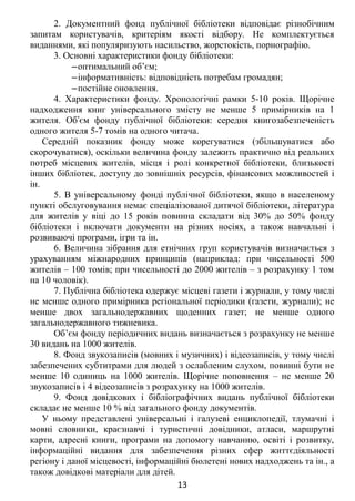 2. Документний фонд публічної бібліотеки відповідає різнобічним
запитам користувачів, критеріям якості відбору. Не комплектується
виданнями, які популяризують насильство, жорстокість, порнографію.
3. Основні характеристики фонду бібліотеки:
‒оптимальний об’єм;
‒інформативність: відповідність потребам громадян;
‒постійне оновлення.
4. Характеристики фонду. Хронологічні рамки 5-10 років. Щорічне
надходження книг універсального змісту не менше 5 примірників на 1
жителя. Об єм фонду публічної бібліотеки: середня книгозабезпеченістьʼ
одного жителя 5-7 томів на одного читача.
Середній показник фонду може корегуватися (збільшуватися або
скорочуватися), оскільки величина фонду залежить практично від реальних
потреб місцевих жителів, місця і ролі конкретної бібліотеки, близькості
інших бібліотек, доступу до зовнішніх ресурсів, фінансових можливостей і
ін.
5. В універсальному фонді публічної бібліотеки, якщо в населеному
пункті обслуговування немає спеціалізованої дитячої бібліотеки, література
для жителів у віці до 15 років повинна складати від 30% до 50% фонду
бібліотеки і включати документи на різних носіях, а також навчальні і
розвиваючі програми, ігри та ін.
6. Величина зібрання для етнічних груп користувачів визначається з
урахуванням міжнародних принципів (наприклад: при чисельності 500
жителів – 100 томів; при чисельності до 2000 жителів – з розрахунку 1 том
на 10 чоловік).
7. Публічна бібліотека одержує місцеві газети і журнали, у тому числі
не менше одного примірника регіональної періодики (газети, журнали); не
менше двох загальнодержавних щоденних газет; не менше одного
загальнодержавного тижневика.
Об’єм фонду періодичних видань визначається з розрахунку не менше
30 видань на 1000 жителів.
8. Фонд звукозаписів (мовних і музичних) і відеозаписів, у тому числі
забезпечених субтитрами для людей з ослабленим слухом, повинні бути не
менше 10 одиниць на 1000 жителів. Щорічне поповнення – не менше 20
звукозаписів і 4 відеозаписів з розрахунку на 1000 жителів.
9. Фонд довідкових і бібліографічних видань публічної бібліотеки
складає не менше 10 % від загального фонду документів.
У ньому представлені універсальні і галузеві енциклопедії, тлумачні і
мовні словники, краєзнавчі і туристичні довідники, атласи, маршрутні
карти, адресні книги, програми на допомогу навчанню, освіті і розвитку,
інформаційні видання для забезпечення різних сфер життєдіяльності
регіону і даної місцевості, інформаційні бюлетені нових надходжень та ін., а
також довідкові матеріали для дітей.
13
 