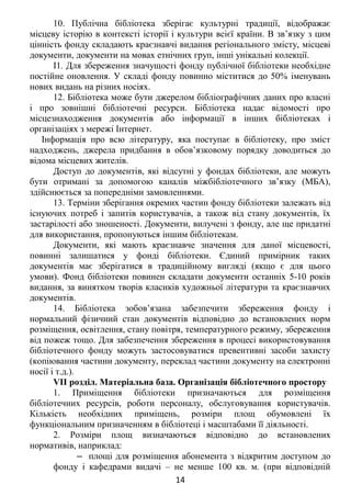 10. Публічна бібліотека зберігає культурні традиції, відображає
місцеву історію в контексті історії і культури всієї країни. В зв’язку з цим
цінність фонду складають краєзнавчі видання регіонального змісту, місцеві
документи, документи на мовах етнічних груп, інші унікальні колекції.
І1. Для збереження значущості фонду публічної бібліотеки необхідне
постійне оновлення. У складі фонду повинно міститися до 50% іменувань
нових видань на різних носіях.
12. Бібліотека може бути джерелом бібліографічних даних про власні
і про зовнішні бібліотечні ресурси. Бібліотека надає відомості про
місцезнаходження документів або інформації в інших бібліотеках і
організаціях з мережі Інтернет.
Інформація про всю літературу, яка поступає в бібліотеку, про зміст
надходжень, джерела придбання в обов’язковому порядку доводиться до
відома місцевих жителів.
Доступ до документів, які відсутні у фондах бібліотеки, але можуть
бути отримані за допомогою каналів міжбібліотечного зв’язку (МБА),
здійснюється за попередніми замовленнями.
13. Терміни зберігання окремих частин фонду бібліотеки залежать від
існуючих потреб і запитів користувачів, а також від стану документів, їх
застарілості або зношеності. Документи, вилучені з фонду, але ще придатні
для використання, пропонуються іншим бібліотекам.
Документи, які мають краєзнавче значення для даної місцевості,
повинні залишатися у фонді бібліотеки. Єдиний примірник таких
документів має зберігатися в традиційному вигляді (якщо є для цього
умови). Фонд бібліотеки повинен складати документи останніх 5-10 років
видання, за винятком творів класиків художньої літератури та краєзнавчих
документів.
14. Бібліотека зобов’язана забезпечити збереження фонду і
нормальний фізичний стан документів відповідно до встановлених норм
розміщення, освітлення, стану повітря, температурного режиму, збереження
від пожеж тощо. Для забезпечення збереження в процесі використовування
бібліотечного фонду можуть застосовуватися превентивні засоби захисту
(копіювання частини документу, переклад частини документу на електронні
носії і т.д.).
VII розділ. Матеріальна база. Організація бібліотечного простору
1. Приміщення бібліотеки призначаються для розміщення
бібліотечних ресурсів, роботи персоналу, обслуговування користувачів.
Кількість необхідних приміщень, розміри площ обумовлені їх
функціональним призначенням в бібліотеці і масштабами її діяльності.
2. Розміри площ визначаються відповідно до встановлених
нормативів, наприклад:
‒ площі для розміщення абонемента з відкритим доступом до
фонду і кафедрами видачі – не менше 100 кв. м. (при відповідній
14
 