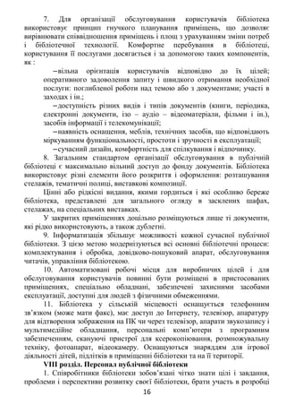 7. Для організації обслуговування користувачів бібліотека
використовує принцип гнучкого планування приміщень, що дозволяє
вирівнювати співвідношення приміщень і площ з урахуванням зміни потреб
і бібліотечної технології. Комфортне перебування в бібліотеці,
користування її послугами досягається і за допомогою таких компонентів,
як :
‒вільна орієнтація користувачів відповідно до їх цілей;
оперативного задоволення запиту і швидкого отримання необхідної
послуги: поглибленої роботи над темою або з документами; участі в
заходах і ін.;
‒доступність різних видів і типів документів (книги, періодика,
електронні документи, ізо – аудіо – відеоматеріали, фільми і ін.),
засобів інформації і телекомунікації;
‒наявність оснащення, меблів, технічних засобів, що відповідають
міркуванням функціональності, простоти і зручності в експлуатації;
‒сучасний дизайн, комфортність для спілкування і відпочинку.
8. Загальним стандартом організації обслуговування в публічній
бібліотеці є максимально вільний доступ до фонду документів. Бібліотека
використовує різні елементи його розкриття і оформлення: розташування
стелажів, тематичні полиці, виставкові композиції.
Цінні або рідкісні видання, якими гордиться і які особливо береже
бібліотека, представлені для загального огляду в засклених шафах,
стелажах, на спеціальних виставках.
У закритих приміщеннях доцільно розміщуються лише ті документи,
які рідко використовують, а також дублетні.
9. Інформатизація збільшує можливості кожної сучасної публічної
бібліотеки. З цією метою модернізуються всі основні бібліотечні процеси:
комплектування і обробка, довідково-пошуковий апарат, обслуговування
читачів, управління бібліотекою.
10. Автоматизовані робочі місця для виробничих цілей і для
обслуговування користувачів повинні бути розміщені в пристосованих
приміщеннях, спеціально обладнані, забезпечені захисними засобами
експлуатації, доступні для людей з фізичними обмеженнями.
11. Бібліотека у сільській місцевості оснащується телефонним
зв’язком (може мати факс), має доступ до Інтернету, телевізор, апаратуру
для відтворення зображення на ПК чи через телевізор, апарати звукозапису і
мультимедійне обладнання, персональні комп’ютери з програмним
забезпеченням, скануючі пристрої для ксерокопіювання, розмножувальну
техніку, фотоапарат, відеокамеру. Оснащуються знаряддям для ігрової
діяльності дітей, підлітків в приміщенні бібліотеки та на її території.
VIII розділ. Персонал публічної бібліотеки
1. Співробітники бібліотеки зобов’язані чітко знати цілі і завдання,
проблеми і перспективи розвитку своєї бібліотеки, брати участь в розробці
16
 