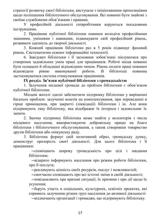 стратегії розвитку своєї бібліотеки, виступати з ініціативними пропозиціями
щодо поліпшення бібліотечного обслуговування. Всі повинні бути знайомі з
своїми службовими обов’язками і правами.
У професійній діяльності співробітники керуються посадовими
інструкціями.
2. Працівник публічної бібліотеки повинен володіти професійними
знаннями, уміннями і навиками, підвищувати свій професійний рівень,
розвивати здатність до творчої діяльності.
3. Кожний працівник бібліотеки раз в 5 років підвищує фаховий
рівень. Систематично освоює інформаційні технології.
6. Завідувач бібліотеки і її засновник зобов’язані піклуватися про
створення задовільних умов праці для працівників. Робочі місця повинні
бути оснащені й обладнані відповідним чином. Рівень оплати праці повинен
відповідати рівню виконуваної роботи. В бібліотеці повинна
застосовуватися система стимулювання працівників.
IX розділ. Зв’язки публічної бібліотеки з громадськістю
1. Залучення місцевої громади до проблем бібліотеки є обов’язком
публічної бібліотеки.
Місцеві жителі здатні забезпечити підтримку бібліотеки у вирішенні
багатьох проблем: залученні коштів на комплектування, при переведенні в
гірше приміщення, при закритті (ліквідації) бібліотеки і ін. Але вони
підтримують таку бібліотеку, яка відображає їх інтереси і задовольняє їх
запити.
2. Значну підтримку бібліотека може знайти у волонтерів з числа
місцевого населення, використовуючи добровільну працю на благо
бібліотеки і бібліотечного обслуговування, а також створивши товариство
друзів бібліотеки або опікунську раду.
3. Бібліотека формує свій позитивний образ, громадську думку,
демонструє прозорість своєї діяльності. Для цього бібліотека і її
працівники:
‒сповіщають широку громадськість про цілі і завдання
бібліотеки;
‒відкрито інформують населення про режим роботи бібліотеки,
про її послуги;
‒рекламують цінність своїх ресурсів, послуг і можливостей;
‒своєчасно сповіщають про всі істотні зміни в своїй діяльності;
‒повідомляють про кризові ситуації, їх причини і про дії щодо їх
усунення;
‒беруть участь в соціальних, культурних, освітніх проектах, які
сприяють залученню різних груп населення до активної діяльності:
‒відзначають організації і громадян, що підтримують бібліотеку.
17
 