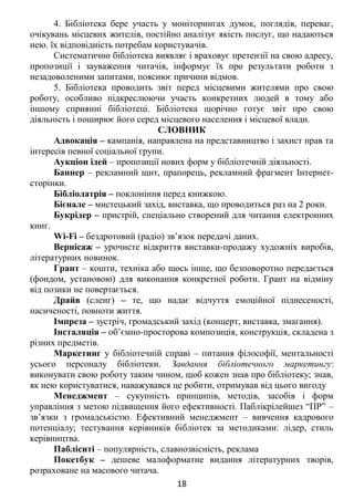 4. Бібліотека бере участь у моніторингах думок, поглядів, переваг,
очікувань місцевих жителів, постійно аналізує якість послуг, що надаються
нею. їх відповідність потребам користувачів.
Систематично бібліотека виявляє і враховує претензії на свою адресу,
пропозиції і зауваження читачів, інформує їх про результати роботи з
незадоволеними запитами, пояснює причини відмов.
5. Бібліотека проводить звіт перед місцевими жителями про свою
роботу, особливо підкреслюючи участь конкретних людей в тому або
іншому сприянні бібліотеці. Бібліотека щорічно готує звіт про свою
діяльність і поширює його серед місцевого населення і місцевої влади.
СЛОВНИК
Адвокація – кампанія, направлена на представництво і захист прав та
інтересів певної соціальної групи.
Аукціон ідей – пропозиції нових форм у бібліотечній діяльності.
Баннер – рекламний щит, прапорець, рекламний фрагмент Інтернет-
сторінки.
Бібліолатрія – поклоніння перед книжкою.
Бієнале – мистецький захід, виставка, що проводиться раз на 2 роки.
Букрідер – пристрій, спеціально створений для читання електронних
книг.
Wi-Fi – бездротовий (радіо) зв’язок передачі даних.
Вернісаж – урочисте відкриття виставки-продажу художніх виробів,
літературних новинок.
Грант – кошти, техніка або щось інше, що безповоротно передається
(фондом, установою) для виконання конкретної роботи. Грант на відміну
від позики не повертається.
Драйв (сленг) – те, що надає відчуття емоційної піднесеності,
насиченості, повноти життя.
Імпреза – зустріч, громадський захід (концерт, виставка, змагання).
Інсталяція – об’ємно-просторова композиція, конструкція, складена з
різних предметів.
Маркетинг у бібліотечній справі – питання філософії, ментальності
усього персоналу бібліотеки. Завдання бібліотечного маркетингу:
виконувати свою роботу таким чином, щоб кожен знав про бібліотеку; знав,
як нею користуватися, наважувався це робити, отримував від цього вигоду
Менеджмент – сукупність принципів, методів, засобів і форм
управління з метою підвищення його ефективності. Паблікрілейшез “ПР” –
зв’язки з громадськістю. Ефективний менеджмент – вивчення кадрового
потенціалу; тестування керівників бібліотек за методиками: лідер, стиль
керівництва.
Пабліситі – популярність, славнозвісність, реклама
Покетбук – дешеве малоформатне видання літературних творів,
розраховане на масового читача.
18
 