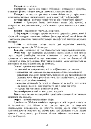 Портал – вхід, ворота.
Промоутер – особа, яка сприяє організації і проведенню концерту,
змаганню, фільму та інших заходів шляхом залучення фінансів.
Прес-реліз – довідка про нове з життя бібліотеки у періодичних
виданнях; оглядовою частиною прес – реліза можуть бути фотографії.
Ретроспектива – виставка творів того чи іншого минулого періоду
Таблоїд – бульварна багато ілюстрована газета (або журнал) з
матеріалами скандального змісту, пов’язаними з приватним життям відомих
людей.
Тренінг – спеціальний тренувальний режим.
Субкультура – культура, що розглядається: сукупність деяких норм і
цінностей культури (злочинна); особлива форма організації людей (молоді)
– автономне утворення загальної культури; специфічний світогляд окремих
професій.
Студія – майстерня митця; школа для підготовки артистів,
художників, скульпторів, бібліотекарів.
Ток-шоу – видовище, де тема обговорюється учасниками і глядачами.
Флеш-моб – це заздалегідь спланована масова акція, в якій велика
група людей (мобберів) раптово з’являється в громадському місці,
проводить п’ятихвилинний мітинг, виконуючи заздалегідь обговорені дії
(сценарій), і потім розходиться. Збір учасників флеш - мобу здійснюється за
допомогою зв’язку (в основному це Інтернет).
Основні принципи флешмобу:
‒спонтанність в широкому сенсі, не уніфікована стереотипами;
‒відсутність централізованого керівництва, обраного командира;
‒відсутність будь-яких політичних, фінансових або рекламних цілей
(повинно бути чітке розуміння того, що аполітичність, в даному
контексті, утопічне поняття);
‒учасники флешмоба (в ідеалі це абсолютно незнайомі люди) під
час акції не повинні ніяк показувати, що їх щось пов’язує;
‒ відмова від освітлення флешмоба в ЗМІ.
Флешмоб розрахований на випадкових глядачів.
Фонд – недержавна, некомерційна організація, яка володіє первинним
капіталом, або вкладом.
Форум – широкі представницькі збори.
Працівникам бібліотек необхідно спрямувати свій творчий потенціал
на підвищення ролі бібліотек як центрів культури та осередків
національного відродження, які прагнуть подати своїм користувачам
позитивні духовні імпульси, що сприяє тому щоб бібліотека стала місцем
духовного спілкування, улюбленим місцем зібрання широкого кола.
інтеграції молоді.
19
 