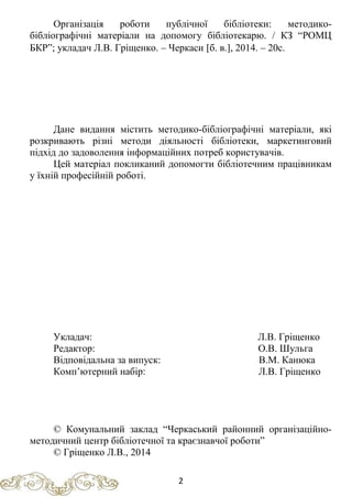 Організація роботи публічної бібліотеки: методико-
бібліографічні матеріали на допомогу бібліотекарю. / КЗ “РОМЦ
БКР”; укладач Л.В. Гріщенко. – Черкаси [б. в.], 2014. – 20с.
Дане видання містить методико-бібліографічні матеріали, які
розкривають різні методи діяльності бібліотеки, маркетинговий
підхід до задоволення інформаційних потреб користувачів.
Цей матеріал покликаний допомогти бібліотечним працівникам
у їхній професійній роботі.
Укладач: Л.В. Гріщенко
Редактор: О.В. Шульга
Відповідальна за випуск: В.М. Канюка
Комп’ютерний набір: Л.В. Гріщенко
© Комунальний заклад “Черкаський районний організаційно-
методичний центр бібліотечної та краєзнавчої роботи”
© Гріщенко Л.В., 2014
2
 