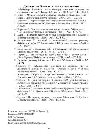 Джерела для більш детального ознайомлення
1. Бібліотекарі Канади як каталогізатори залучення громадян до
суспільного життя // Шкільна бібліотека. – 2013.–№13-14.–С.42-43.
2. Богза Н. Модель сільської бібліотеки: професійне бачення / Надія
Богза // Бібліотечний форум України. – 2008. – №4. – С.25-28.
3. Бойкова О. Реорганизация сети: передача библиотек сельським и
городским поселениям / О. Бойкова // Библиотека. – 2010. – №2. –
С.29-32.
4. Борисова О. Современные методы популяризации библиотеки /
О.О. Борисова // Шкільна бібліотека. – 2011. – №2. – С.77-80.
5. Бугай Т. Широкий репертуар послуг бібліотеки на селі / Т. Бугай //
Бібліотечна планета. – 2010. – №4. – С.38-39.
6. Вилегжаніна Т. Інновації – визначальний фактор розвитку
бібліотек України / Т. Вилегжаніна // Бібліотечна планета. – 2009. –
№3. – С.6-9.
7. Виноградова Н. Щоденник роботи бібліотеки / Н.В. Виноградова //
Шкільна бібліотека. – 2012. – №7-8. – С.45-51.
8. Гармон Д. Три погляди на роботу бібліотеки в умовах кризи /
Діана Гармон // Бібліотечна планета. – 2010. – №2. – С.25-26.
9. Динаміка розвитку бібліотеки // Шкільна бібліотека. – 2009. – №2.
– С.74.
10.Кобєлєв О. Інформаційна аналітика як складова системи
діагностики діяльності бібліотек / Олексій Кобєлєв // Вісник
Книжкової палати. – 2009. – №8. – С.17-20.
11.Миколенко Р. Сучасні критерії оцінювання діяльності бібліотек /
Р.Миколенко // Бібліотечна планета. – 2010. – №4. – С.17-20.
12.Семилет Н. Стоит ли спорить об очевидном?! [роль библиотек в
соременном обществе] / Н Семилет // Бібліотечний форум України.
– 2009. – №3. – С.8-11.
13.Цивильская О. Интелект-центр-библиотека будущего, или будущее
библиотек / О.А. Цивильская // Шкільна бібліотека. – 2009. – №10.
– С.31-33.
14.Цуріна І. На порядку денному – сільська бібліотека / І. Цуріна //
Бібліотечна планета. – 2010. – №4. – С.36-37.
Підписано до друку 15.07.2014. Тираж 25.
Видавець: КЗ “РОМЦ БКР”
18009 м. Черкаси
вул. Дахнівська, 52
Електронна адреса: biblioteka@ogo.in.ua
20
 