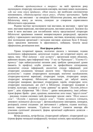 «Життя продовжується в творах»: на якій протягом року
експонувати літературу письменників-ювілярів, виставок нових надходжень
«До нас нова книга прийшла», «Нові книги», які необхідно систематично
поповнювати, «Найпопулярніші книги року», «Раджу прочитати». Треба
відмітити, що виставки – це своєрідна бібліотечна реклама, яка наближає
бібліотечну книгу до читача, спонукає до створення сприятливого
бібліотечного середовища.
Радимо частіше застосовувати такі виставки, як виставки – прем’єри
книг, виставки-вернісажі, виставки-роздуми, виставки-дискусії. Залежно від
теми й мети виставки для поглиблення змісту представленої літератури
бібліотечні працівники повинні використовувати репродукції, предмети
побуту і прикладного мистецтва, малюнки, листівки, відповідну символіку.
Для поліпшення організації і методики виставок доцільно було б більшу
увагу приділяти вивченню їх ефективності, побажань читачів щодо
оформлення, розміщення книг.
Нові форми роботи
Уроки історичної правди, політичні діалоги з читачами; години
політичного інформування; депутатські години; дні історичної книги; дні
преси, типу “Нові видання – нові зустрічі”, презентація нових обласних,
районних видань; прес-інформації типу “У нас на Черкащині”, “Газета б’є
тривогу” (про найактуальніші питання дня); трибуни громадської думки
(вкажіть їх профіль); клуби ділового та професійного спілкування;
економічні стенди інформацій; екологічні стенди інформації; усні
літературні альманахи; читацькі діалоги типу: “Прочитали – хочемо
розповісти”; години літературного календаря; поетичні калейдоскопи;
літературно-музичні вернісажі; літературні театри, літературне шатро;
літературні вечорниці, бібліотечні посиденьки; дні забутої книги;
літературні панорами; фестивалі літературних героїв; літературне лото;
літературні посиденьки; дні сім’ї в бібліотеці; літературні подорожі в
історію, культуру; подорож у “сиву давнину” на зразок “Легенди рідного
краю”; день підприємця “Ми і бізнес”; уроки менеджменту, інші учбово-
ігрові форми: брейн – ринг, аукціони, економічне лото тощо; “круглі столи”
– реклами; години сміливих ідей; фольклорні заходи: свята “Пісні нашого
села”, “Легенди і перекази нашого села”, “Свято весняного (літнього,
зимового осіннього) фольклору”; фотокалейдоскопи (вікторини, конкурси,
розіграші); етичні сходинки: дні ввічливості і доброти, години політесу;
школа творчого читання; “Серйозне дозвілля” (заняття аматора або
учасника суспільної діяльності, форма організації серйозного дозвілля –
волонтерство).
Вечір-доповідь, вечір-бесіда; літературний лабіринт; літературний суд
(ігрова форма читацької конференції); читацькі олімпи; прес-калейдоскоп.
4
 