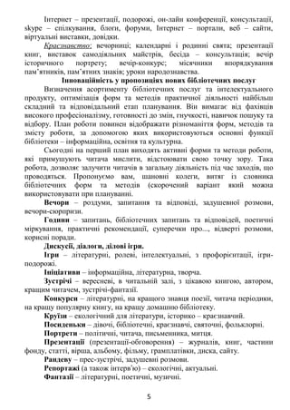 Інтернет – презентації, подорожі, он-лайн конференції, консультації,
skуpe – спілкування, блоґи, форуми, Інтернет – портали, веб – сайти,
віртуальні виставки, довідки.
Краєзнавство: вечорниці; календарні і родинні свята; презентації
книг, виставок самодіяльних майстрів, бесіда – консультація; вечір
історичного портрету; вечір-конкурс; місячники впорядкування
пам’ятників, пам’ятних знаків; уроки народознавства.
Інноваційність у пропозиціях нових бібліотечних послуг
Визначення асортименту бібліотечних послуг та інтелектуального
продукту, оптимізація форм та методів практичної діяльності найбільш
складний та відповідальний етап планування. Він вимагає від фахівців
високого професіоналізму, готовності до змін, гнучкості, навичок пошуку та
відбору. План роботи повинен відображати різноманіття форм, методів та
змісту роботи, за допомогою яких використовуються основні функції
бібліотеки – інформаційна, освітня та культурна.
Сьогодні на перший план виходять активні форми та методи роботи,
які примушують читача мислити, відстоювати свою точку зору. Така
робота, дозволяє залучити читачів в загальну діяльність під час заходів, що
проводяться. Пропонуємо вам, шановні колеги, витяг із словника
бібліотечних форм та методів (скорочений варіант який можна
використовувати при плануванні.
Вечори – роздуми, запитання та відповіді, задушевної розмови,
вечори-сюрпризи.
Години – запитань, бібліотечних запитань та відповідей, поетичні
міркування, практичні рекомендації, суперечки про..., відверті розмови,
корисні поради.
Дискусії, діалоги, ділові ігри.
Ігри – літературні, ролеві, інтелектуальні, з профорієнтації, ігри-
подорожі.
Ініціативи – інформаційна, літературна, творча.
Зустрічі – вересневі, в читальній залі, з цікавою книгою, автором,
кращим читачем, зустрічі-фантазії.
Конкурси – літературні, на кращого знавця поезії, читача періодики,
на кращу популярну книгу, на кращу домашню бібліотеку.
Круїзи – екологічний для літератури, історико – краєзнавчий.
Посиденьки – дівочі, бібліотечні, краєзнавчі, святочні, фольклорні.
Портрети – політичні, читача, письменника, митця.
Презентації (презентації-обговорення) – журналів, книг, частини
фонду, статті, вірша, альбому, фільму, грамплатівки, диска, сайту.
Рандеву – прес-зустрічі, задушевні розмови.
Репортажі (а також інтерв ю) – екологічні, актуальні.ʼ
Фантазії – літературні, поетичні, музичні.
5
 