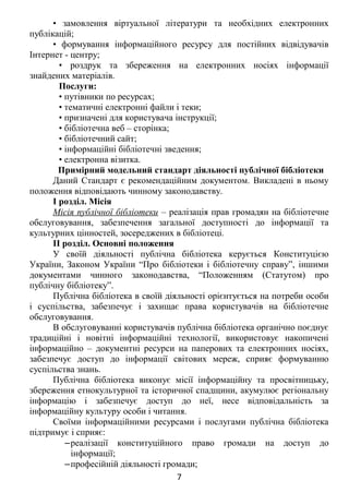 • замовлення віртуальної літератури та необхідних електронних
публікацій;
• формування інформаційного ресурсу для постійних відвідувачів
Інтернет - центру;
• роздрук та збереження на електронних носіях інформації
знайдених матеріалів.
Послуги:
• путівники по ресурсах;
• тематичні електронні файли і теки;
• призначені для користувача інструкції;
• бібліотечна веб – сторінка;
• бібліотечний сайт;
• інформаційні бібліотечні зведення;
• електронна візитка.
Примірний модельний стандарт діяльності публічної бібліотеки
Даний Стандарт є рекомендаційним документом. Викладені в ньому
положення відповідають чинному законодавству.
І розділ. Місія
Місія публічної бібліотеки – реалізація прав громадян на бібліотечне
обслуговування, забезпечення загальної доступності до інформації та
культурних цінностей, зосереджених в бібліотеці.
II розділ. Основні положення
У своїй діяльності публічна бібліотека керується Конституцією
України, Законом України “Про бібліотеки і бібліотечну справу”, іншими
документами чинного законодавства, “Положенням (Статутом) про
публічну бібліотеку”.
Публічна бібліотека в своїй діяльності орієнтується на потреби особи
і суспільства, забезпечує і захищає права користувачів на бібліотечне
обслуговування.
В обслуговуванні користувачів публічна бібліотека органічно поєднує
традиційні і новітні інформаційні технології, використовує накопичені
інформаційно – документні ресурси на паперових та електронних носіях,
забезпечує доступ до інформації світових мереж, сприяє формуванню
суспільства знань.
Публічна бібліотека виконує місії інформаційну та просвітницьку,
збереження етнокультурної та історичної спадщини, акумулює регіональну
інформацію і забезпечує доступ до неї, несе відповідальність за
інформаційну культуру особи і читання.
Своїми інформаційними ресурсами і послугами публічна бібліотека
підтримує і сприяє:
‒реалізації конституційного право громади на доступ до
інформації;
‒професійній діяльності громади;
7
 