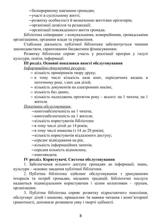 ‒безперервному навчанню громадян;
‒участі в суспільному житті;
‒розвитку особистості й визначенню життєвих орієнтирів;
‒організації дозвілля та релаксації;
‒організації повсякденного життя громади.
Бібліотека співпрацює з комунальними, комерційними, громадськими
організаціями, органами влади та управління.
Стабільна діяльність публічної бібліотеки забезпечується чинним
законодавством, гарантованим бюджетним фінансуванням.
Розвитку бібліотеки сприяє участь у реалізації програм у галузі
культури, освіти, інформації.
ІІІ розділ. Основні показники якості обслуговування
Інформаційно-документні ресурси:
‒ кількість примірників твору друку;
‒ в тому числі кількість назв книг, періодичних видань в
поточному році, з них для дітей;
‒ кількість документів на електронних носіях;
‒ кількість баз даних;
‒ кількість надходжень протягом року – всього: на 1 читача; на 1
жителя.
Показники обслуговування:
‒книгозабезпеченість на 1 читача;
‒книгозабезпеченість на 1 жителя;
‒кількість користувачів бібліотеки:
‒в тому числі дітей до 14 років;
‒в тому числі юнацтва (з 14 до 28 років);
‒кількість користувачів віддаленого доступу;
‒середнє відвідування на рік;
‒кількість інформаційних запитів;
‒середня кількість відмовлень;
‒книговидача.
IV розділ. Користувачі. Система обслуговування
1. Забезпечення вільного доступу громадян до інформації, знань,
культури – основне завдання публічної бібліотеки.
2. Публічна бібліотека здійснює обслуговування з урахуванням
інтересів та потреб громадян, місцевих традицій. Бібліотечні послуги
надаються індивідуальним користувачам і цілим колективам – групам,
організаціям.
3. Публічна бібліотека сприяє розвитку підростаючого покоління,
обслуговує дітей і юнацтво, прищеплює їм навики читання і комп’ютерної
грамотності, допомагає розвивати уяву і творчі здібності.
8
 