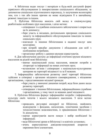 4. Бібліотека надає послуг і матеріали в будь-якій доступній формі
сервісного обслуговування (з використанням спеціального обладнання, за
допомогою спеціально підготовленого персоналу, із залученням волонтерів)
тим, хто з тих або інших причин не може відвідувати її в звичайному
режимі: інвалідам та іншим.
5. Публічна бібліотека вносить свій вклад в соціокультурну
реабілітацію особливих груп населення, з цією метою:
‒співпрацює із службами соціального забезпечення і спирається
на їх допомогу;
‒бере участь в місцевих, регіональних програмах соціального
захисту та інформаційного обслуговування інвалідів та інших
соціальних груп;
‒взаємодіє із іншими бібліотеками в наданні послуг цим
категоріям;
‒при потребі придбає документи і обладнання для осіб з
особливими потребами;
‒організовує роботу з даними групами користувачів.
6. Для забезпечення доступу до інформації етнічним групам місцевого
населення на рідній мові бібліотека:
‒вивчає національний склад населення, виявляє потреби в
літературі та інформації на мовах етнічних груп;
‒встановлює зв’язки і співпрацює з національно-культурними
центрами на території місцевості та за її межами.
7. Інформаційне забезпечення розвитку своєї території бібліотека
здійснює в співпраці з органами місцевого самоврядування, з місцевими
організаціями, з представниками місцевої громади:
‒бере участь у вивченні динаміки потреб, веде бази даних щодо
розвитку території;
‒співпрацює з іншими бібліотеками, інформаційними службами
і організаціями, у тому числі за межами даної місцевості.
8. Публічна бібліотека формує інформаційні потреби і інформаційну
культуру своїх читачів і всього місцевого населення. З цією метою
бібліотека:
‒проводить регулярні екскурсії по бібліотеці, знайомить
відвідувачів з фондами, каталогами, технічними засобами і
технологічними можливостями, із працівниками бібліотеки і
їх діяльністю;
‒навчає користувачів вести пошук і вибір необхідної їм
інформації;
‒веде бібліотечні уроки в бібліотеці і в освітніх установах;
‒вчить користуватися довідково-пошуковим апаратом і
окремими його елементами.
9
 
