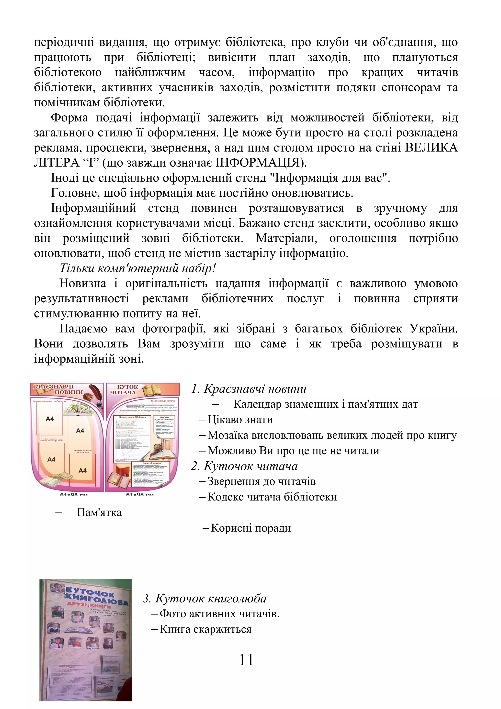 періодичні видання, що отримує бібліотека, про клуби чи об'єднання, що
працюють при бібліотеці; вивісити план заходів, що плануються
бібліотекою найближчим часом, інформацію про кращих читачів
бібліотеки, активних учасників заходів, розмістити подяки спонсорам та
помічникам бібліотеки.
Форма подачі інформації залежить від можливостей бібліотеки, від
загального стилю її оформлення. Це може бути просто на столі розкладена
реклама, проспекти, звернення, а над цим столом просто на стіні ВЕЛИКА
ЛІТЕРА “І” (що завжди означає ІНФОРМАЦІЯ).
Іноді це спеціально оформлений стенд "Інформація для вас".
Головне, щоб інформація має постійно оновлюватись.
Інформаційний стенд повинен розташовуватися в зручному для
ознайомлення користувачами місці. Бажано стенд засклити, особливо якщо
він розміщений зовні бібліотеки. Матеріали, оголошення потрібно
оновлювати, щоб стенд не містив застарілу інформацію.
Тільки комп'ютерний набір!
Новизна і оригінальність надання інформації є важливою умовою
результативності реклами бібліотечних послуг і повинна сприяти
стимулюванню попиту на неї.
Надаємо вам фотографії, які зібрані з багатьох бібліотек України.
Вони дозволять Вам зрозуміти що саме і як треба розміщувати в
інформаційній зоні.
1. Краєзнавчі новини
− Календар знаменних і пам'ятних дат
− Цікаво знати
− Мозаїка висловлювань великих людей про книгу
− Можливо Ви про це ще не читали
2. Куточок читача
− Звернення до читачів
− Кодекс читача бібліотеки
− Пам'ятка
− Корисні поради
3. Куточок книголюба
− Фото активних читачів.
− Книга скаржиться
11
 