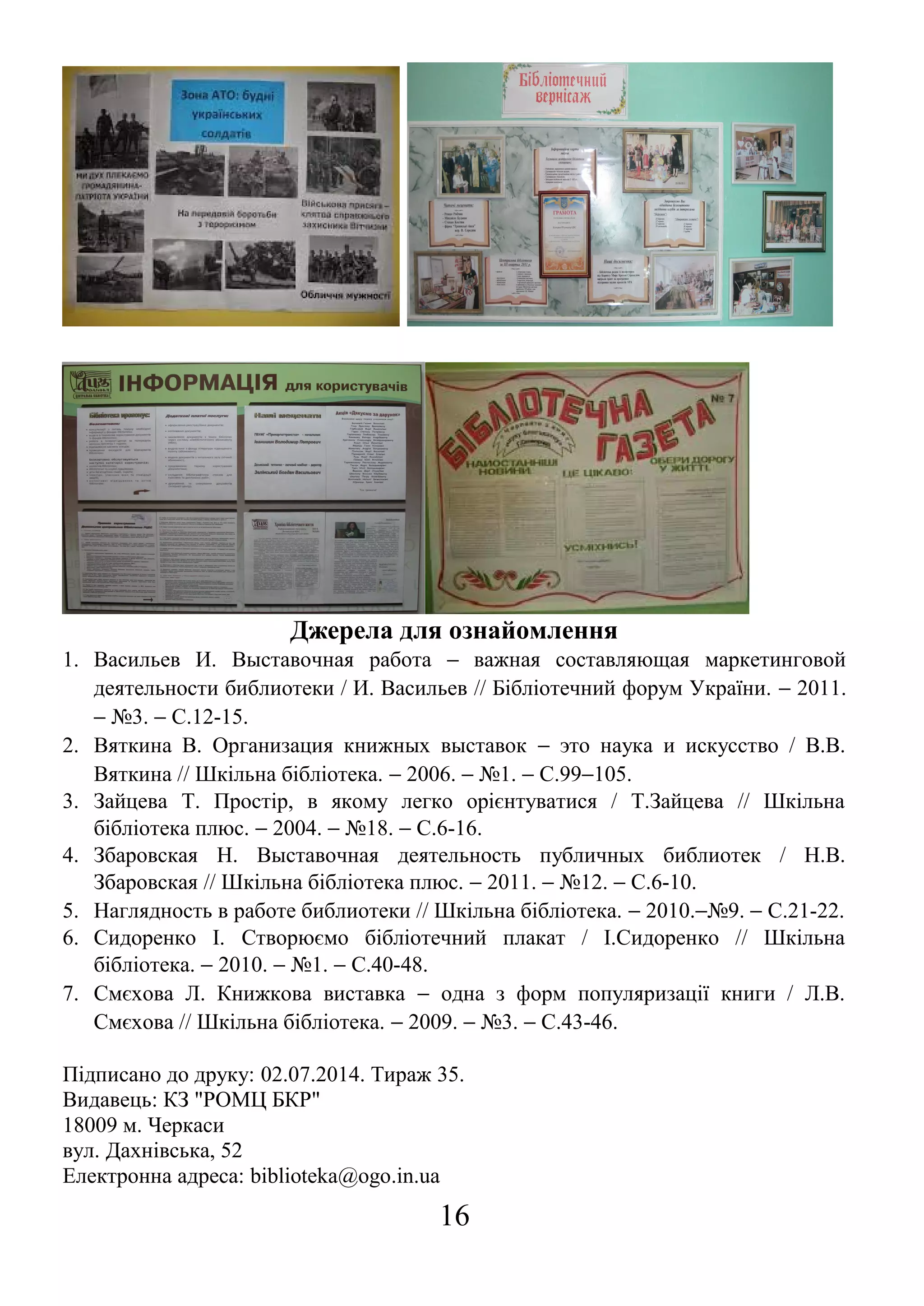 Джерела для ознайомлення
1. Васильев И. Выставочная работа − важная составляющая маркетинговой
деятельности библиотеки / И. Васильев // Бібліотечний форум України. − 2011.
− №3. − С.12-15.
2. Вяткина В. Организация книжных выставок − это наука и искусство / В.В.
Вяткина // Шкільна бібліотека. − 2006. − №1. − С.99−105.
3. Зайцева Т. Простір, в якому легко орієнтуватися / Т.Зайцева // Шкільна
бібліотека плюс. − 2004. − №18. − С.6-16.
4. Збаровская Н. Выставочная деятельность публичных библиотек / Н.В.
Збаровская // Шкільна бібліотека плюс. − 2011. − №12. − С.6-10.
5. Наглядность в работе библиотеки // Шкільна бібліотека. − 2010.−№9. − С.21-22.
6. Сидоренко І. Створюємо бібліотечний плакат / І.Сидоренко // Шкільна
бібліотека. − 2010. − №1. − С.40-48.
7. Смєхова Л. Книжкова виставка − одна з форм популяризації книги / Л.В.
Смєхова // Шкільна бібліотека. − 2009. − №3. − С.43-46.
Підписано до друку: 02.07.2014. Тираж 35.
Видавець: КЗ "РОМЦ БКР"
18009 м. Черкаси
вул. Дахнівська, 52
Електронна адреса: biblioteka@ogo.in.ua
16
 